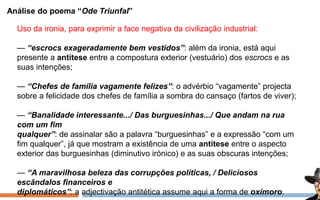Análise do poema “Ode Triunfal”
Uso da ironia, para exprimir a face negativa da civilização industrial:
— “escrocs exageradamente bem vestidos”: além da ironia, está aqui
presente a antítese entre a compostura exterior (vestuário) dos escrocs e as
suas intenções;
— “Chefes de família vagamente felizes”: o advérbio “vagamente” projecta
sobre a felicidade dos chefes de família a sombra do cansaço (fartos de viver);
— “Banalidade interessante.../ Das burguesinhas.../ Que andam na rua
com um fim
qualquer”: de assinalar são a palavra “burguesinhas” e a expressão “com um
fim qualquer”, já que mostram a existência de uma antítese entre o aspecto
exterior das burguesinhas (diminutivo irónico) e as suas obscuras intenções;
— “A maravilhosa beleza das corrupções políticas, / Deliciosos
escândalos financeiros e
diplomáticos”: a adjectivação antitética assume aqui a forma de oxímoro.
 