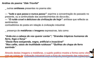 Análise do poema “Ode Triunfal”
_ outras antíteses presentes no poema são:
— “tudo o que passa e nunca passa”: exprime a concentração do passado no
presente, ou a continuidade dos acontecimentos do dia-a-dia.;
— “O ruído cruel e delicioso da civilização de hoje”: antítese que reflecte os
sentimentos
contraditórios do poeta em relação à civilização industrial.
_ presença de metáforas e imagens expressivas, tais como:
“Arde-me a cabeça de vos querer cantar”; “Grandes trópicos humanos de
ferro, fogo e força”
“Desta flora estupenda, negra, artificial e insaciável”
“Nos cafés, oásis de inutilidade ruidosas” “Quilhas de chapa de ferro
sorrindo “
Através destas imagens e metáforas, o sujeito poético mostra a forma como vibra
com as coisas da civilização industrial (com a fúria do movimento das máquinas).
 