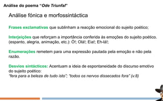 Análise do poema “Ode Triunfal”
Análise fónica e morfossintáctica
Frases exclamativas que sublinham a reacção emocional do sujeito poético;
Interjeições que reforçam a importância conferida às emoções do sujeito poético.
(espanto, alegria, animação, etc.): Ó!; Olá!; Eia!; Eh-lá!;
Enumerações remetem para uma expressão pautada pela emoção e não pela
razão.
Desvios sintácticos: Acentuam a ideia de espontaneidade do discurso emotivo
do sujeito poético:
“fera para a beleza de tudo isto”; “todos os nervos dissecados fora” (v.8)
 