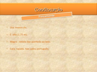 Continuação

o Usa monóculo;

o É alto (1.75 m);

o Magro , cabelo liso apartado ao lado;

o Cara rapada, tipo judeu português;
 