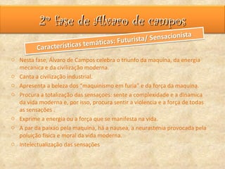2º fase de Alvaro de campos

o Nesta fase, Álvaro de Campos celebra o triunfo da maquina, da energia
  mecanica e da civilização moderna.
o Canta a civilização industrial.
o Apresenta a beleza dos “maquinismo em furia” e da força da maquina.
o Procura a totalização das sensaçoes: sente a complexidade e a dinamica
  da vida moderna e, por isso, procura sentir a violencia e a força de todas
  as sensações .
o Exprime a energia ou a força que se manifesta na vida.
o A par da paixao pela maquina, há a nausea, a neurastenia provocada pela
  poluição fisica e moral da vida moderna.
o Intelectualização das sensações
 