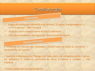 Continuação

o Elogio da civilização industrial e da técnica (“Ó rodas, ó engrenagens, r-
  r-r-r-r-r eterno!”, Ode Triunfal)
o Ruptura com o subjectivismo da lírica tradicional
o Atitude escandalosa: transgressão da moral estabelecida



o Vivência em excesso das sensações (“Sentir tudo de todas as maneiras” –
afastamento de Caeiro).

o Sadismo e Masoquismo (“Rasgar-me todo, abrir-me completamente,/ tornar-
me passento/ A todos os perfumes de óleos e calores e carvões...”, Ode
Triunfal)

o Cantor lúcido do mundo moderno.
 