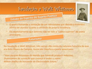 Saudação a Walt Whitman

 o O poeta transmite a sensação de um nervosismo que aborda a histeria e
   afirma ter dúvidas quanto à utilidade da própria existência.
 o Diz explicitamente que lamenta não ter tido a "calma superior" do poeta
   americano.



Na Saudação a Walt Whitman, três versos dão conta da natureza futurista de que
era feito Álvaro de Campos. Assim ele classifica o poeta americano:

“Jean-Jacques Rousseau do mundo que havia de produzir máquina,
Shakespeare da sensação que começa a andar a vapor,
Milton-Shelley do horizonte da Electricidade futura.”
 
