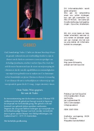 GEBED
God, barmhartige Vader, U hebt uw dienaar bisschop Alvaro
de genade verleend om een voorbeeldige herder te zijn in
dienst van de Kerk en een trouwe zoon en opvolger van
de heilige Jozefmaria, stichter van het Opus Dei. Geef dat
ook ik trouw beantwoord aan de eisen van mijn roeping als
christen en dat ik van alle ogenblikken en omstandigheden
van mijn leven gebruik weet te maken om U te beminnen
en het Koninkrijk van Jezus Christus te dienen. Gewaardig
U uw dienaar Alvaro te verheerlijken en verleen mij op zijn
voorspraak de gunst die ik U vraag… (eigen intentie). Amen.
Onze Vader, Wees gegroet,
Eer aan de Vader.
In overeenstemming met de decreten van paus Urbanus VIII
verklaren wij dat dit gebed niet beoogt vooruit te lopen op
de uitspraak van het kerkelijk gezag. Het gebed is ook niet
bestemd voor gebruik tijdens openbare erediensten.
Degenen die een gunst hebben verkregen op voorspraak van
de Eerbiedwaardige Dienaar van God, worden verzocht dit
door te geven aan het Bureau voor Heiligverklaringen, Jan
Luijkenstraat 52 – 1071 CS Amsterdam.
Met kerkelijke goedkeuring
Dit Informatiebulletin wordt
gratis verspreid.
Wie aan de verspreiding
ervan zou willen bijdragen,
kan een gift overmaken op:
ING 37 40 023, ten name van
Hulpfonds Bureau heiligverkla-
ringen - Opus Dei, Amsterdam.
Wij zijn onze lezers en leze-
ressen erkentelijk wanneer zij
ons namen en adressen opge-
ven van mensen die het ook
op prijs stellen dit Informatie-
bulletin te ontvangen.
Imprimatur:
Mgr. Javier Echevarría,
prelaat van het Opus Dei
Prelatuur van het Opus Dei
Informatiebulletin Álvaro
del Portillo
Jan Luijkenstraat 52
1071 CS Amsterdam
info@opusdei.nl
ISSN: 1567-5556
Grafische vormgeving: MCM
S.r.l. – Florence
Maquette: Daniele Rettori
 
