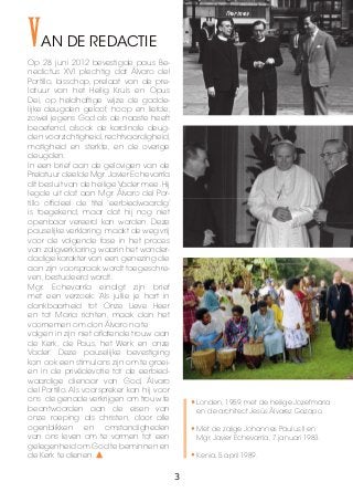 VAN DE REDACTIE
Op 28 juni 2012 bevestigde paus Be-
nedictus XVI plechtig dat Álvaro del
Portillo, bisschop, prelaat van de pre-
latuur van het Heilig Kruis en Opus
Dei, op heldhaftige wijze de godde-
lijke deugden geloof, hoop en liefde,
zowel jegens God als de naaste heeft
beoefend, alsook de kardinale deug-
den voorzichtigheid, rechtvaardigheid,
matigheid en sterkte, en de overige
deugden.
In een brief aan de gelovigen van de
Prelatuur deelde Mgr.Javier Echevarría
dit besluit van de heilige Vader mee.Hij
legde uit dat aan Mgr. Álvaro del Por-
tillo officieel de titel ‘eerbiedwaardig’
is toegekend, maar dat hij nog niet
openbaar vereerd kan worden. Deze
pauselijke verklaring maakt de weg vrij
voor de volgende fase in het proces
van zaligverklaring, waarin het wonder-
dadige karakter van een genezing die
aan zijn voorspraak wordt toegeschre-
ven, bestudeerd wordt.
Mgr. Echevarría eindigt zijn brief
met een verzoek: ‘Als jullie je hart in
dankbaarheid tot Onze Lieve Heer
en tot Maria richten, maak dan het
voornemen om don Álvaro na te
volgen in zijn niet aflatende trouw aan
de Kerk, de Paus, het Werk en onze
Vader.’ Deze pauselijke bevestiging
kan ook een stimulans zijn om te groei-
en in de privédevotie tot de eerbied-
waardige dienaar van God, Álvaro
del Portillo. Als voorspreker kan hij voor
ons de genade verkrijgen om trouw te
beantwoorden aan de eisen van
onze roeping als christen, door alle
ogenblikken en omstandigheden
van ons leven om te vormen tot een
gelegenheid om God te beminnen en
de Kerk te dienen.
•	Londen, 1959, met de heilige Jozefmaria
en de architect Jesús Álvarez Gazapo.
•	Met de zalige Johannes Paulus II en
Mgr. Javier Echevarría, 7 januari 1983.
•	Kenia, 5 april 1989.
3
 