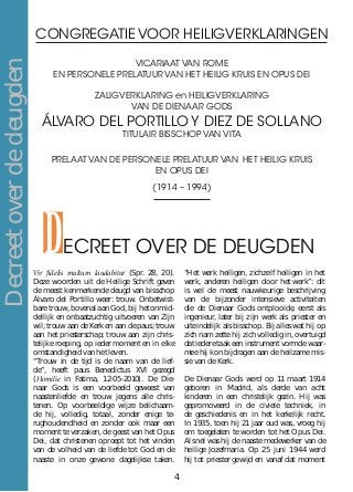 CONGREGATIE VOOR HEILIGVERKLARINGEN
VICARIAAT VAN ROME
EN PERSONELE PRELATUUR van het HEILIG KRUIS EN OPUS DEI
ZALIGVERKLARING en HEILIGVERKLARING
VAN DE DIENAAR GODS
ÁLVARO DEL PORTILLO Y DIEZ DE SOLLANO
TITULAIR BISSCHOP VAN VITA
PRELAAT VAN DE PERSONELE PRELATUUR VAN HET HEILIG KRUIS
EN OPUS DEI
(1914 – 1994)
DECREET OVER DE DEUGDEN
Vir fidelis multum laudabitur (Spr. 28, 20).
Deze woorden uit de Heilige Schrift geven
de meest kenmerkende deugd van bisschop
Álvaro del Portillo weer: trouw. Onbetwist-
bare trouw, bovenal aan God, bij het onmid-
dellijk en onbaatzuchtig uitvoeren van Zijn
wil; trouw aan de Kerk en aan de paus; trouw
aan het priesterschap; trouw aan zijn chris-
telijke roeping, op ieder moment en in elke
omstandigheid van het leven.
“Trouw in de tijd is de naam van de lief-
de”, heeft paus Benedictus XVI gezegd
(Homilie in Fatima, 12-05-2010). De Die-
naar Gods is een voorbeeld geweest van
naastenliefde en trouw jegens alle chris-
tenen. Op voorbeeldige wijze belichaam-
de hij, volledig, totaal, zonder enige te-
rughoudendheid en zonder ook maar een
moment te verzaken, de geest van het Opus
Dei, dat christenen oproept tot het vinden
van de volheid van de liefde tot God en de
naaste in onze gewone dagelijkse taken.
“Het werk heiligen, zichzelf heiligen in het
werk, anderen heiligen door het werk”: dit
is wel de meest nauwkeurige beschrijving
van de bijzonder intensieve activiteiten
die de Dienaar Gods ontplooide, eerst als
ingenieur, later bij zijn werk als priester en
uiteindelijk als bisschop. Bij alles wat hij op
zich nam zette hij zich volledig in, overtuigd
dat iedere taak een instrument vormde waar-
mee hij kon bijdragen aan de heilzame mis-
sie van de Kerk.
De Dienaar Gods werd op 11 maart 1914
geboren in Madrid, als derde van acht
kinderen in een christelijk gezin. Hij was
gepromoveerd in de civiele techniek, in
de geschiedenis en in het kerkelijk recht.
In 1935, toen hij 21 jaar oud was, vroeg hij
om toegelaten te worden tot het Opus Dei.
Al snel was hij de naaste medewerker van de
heilige Jozefmaria. Op 25 juni 1944 werd
hij tot priester gewijd en vanaf dat moment
Decreetoverdedeugden
4
 