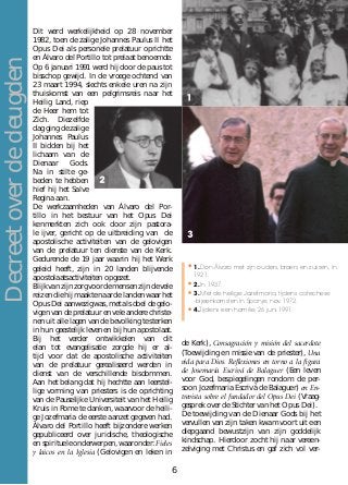 Dit werd werkelijkheid op 28 november
1982, toen de zalige Johannes Paulus II het
Opus Dei als personele prelatuur oprichtte
en Álvaro del Portillo tot prelaat benoemde.
Op 6 januari 1991 werd hij door de paus tot
bisschop gewijd. In de vroege ochtend van
23 maart 1994, slechts enkele uren na zijn
thuiskomst van een pelgrimsreis naar het
Heilig Land, riep
de Heer hem tot
Zich. Diezelfde
dag ging de zalige
Johannes Paulus
II bidden bij het
lichaam van de
Dienaar Gods.
Na in stilte ge-
beden te hebben
hief hij het Salve
Regina aan.
De werkzaamheden van Álvaro del Por-
tillo in het bestuur van het Opus Dei
kenmerkten zich ook door zijn pastora-
le ijver, gericht op de uitbreiding van de
apostolische activiteiten van de gelovigen
van de prelatuur ten dienste van de Kerk.
Gedurende de 19 jaar waarin hij het Werk
geleid heeft, zijn in 20 landen blijvende
apostolaatsactiviteiten opgezet.
Blijkvanzijnzorgvoordemensenzijndevele
reizen die hij maakte naar de landen waar het
Opus Dei aanwezig was, met als doel de gelo-
vigen van de prelatuur en vele andere christe-
nen uit alle lagen van de bevolking te sterken
in hun geestelijk leven en bij hun apostolaat.
Bij het verder ontwikkelen van dit
elan tot evangelisatie zorgde hij er al-
tijd voor dat de apostolische activiteiten
van de prelatuur gerealiseerd werden in
dienst van de verschillende bisdommen.
Aan het belang dat hij hechtte aan leerstel-
lige vorming van priesters is de oprichting
van de Pauselijke Universiteit van het Heilig
Kruis in Rome te danken, waarvoor de heili-
ge Jozefmaria de eerste aanzet gegeven had.
Álvaro del Portillo heeft bijzondere werken
gepubliceerd over juridische, theologische
en spirituele onderwerpen, waaronder: Fieles
y laicos en la Iglesia (Gelovigen en leken in
de Kerk), Consagración y misión del sacerdote
(Toewijding en missie van de priester), Una
vida para Dios. Reﬂexiones en torno a la figura
de Josemaría Escrivá de Balaguer (Een leven
voor God, bespiegelingen rondom de per-
soon Jozefmaria Escrivá de Balaguer) en En-
trevista sobre el fundador del Opus Dei (Vraag-
gesprek over de Stichter van het Opus Dei).
De toewijding van de Dienaar Gods bij het
vervullen van zijn taken kwam voort uit een
diepgaand bewustzijn van zijn goddelijk
kindschap. Hierdoor zocht hij naar vereen-
zelviging met Christus en gaf zich vol ver-
•	1. Don Álvaro met zijn ouders, broers en zussen, in
1921.
•	2. In 1937.
•	3. Met de heilige Jozefmaria, tijdens catechese
-bijeenkomsten in Spanje, nov. 1972.
•	4.Tijdens een homilie, 26 juni 1991.
Decreetoverdedeugden
6
 