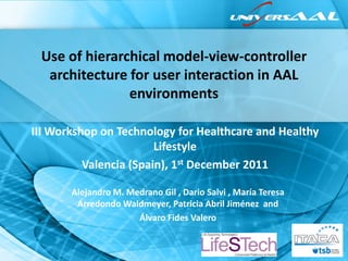 Use of hierarchical model-view-controller
  architecture for user interaction in AAL
               environments

III Workshop on Technology for Healthcare and Healthy
                        Lifestyle
          Valencia (Spain), 1st December 2011

       Alejandro M. Medrano Gil , Dario Salvi , María Teresa
        Arredondo Waldmeyer, Patricia Abril Jiménez and
                      Álvaro Fides Valero
 