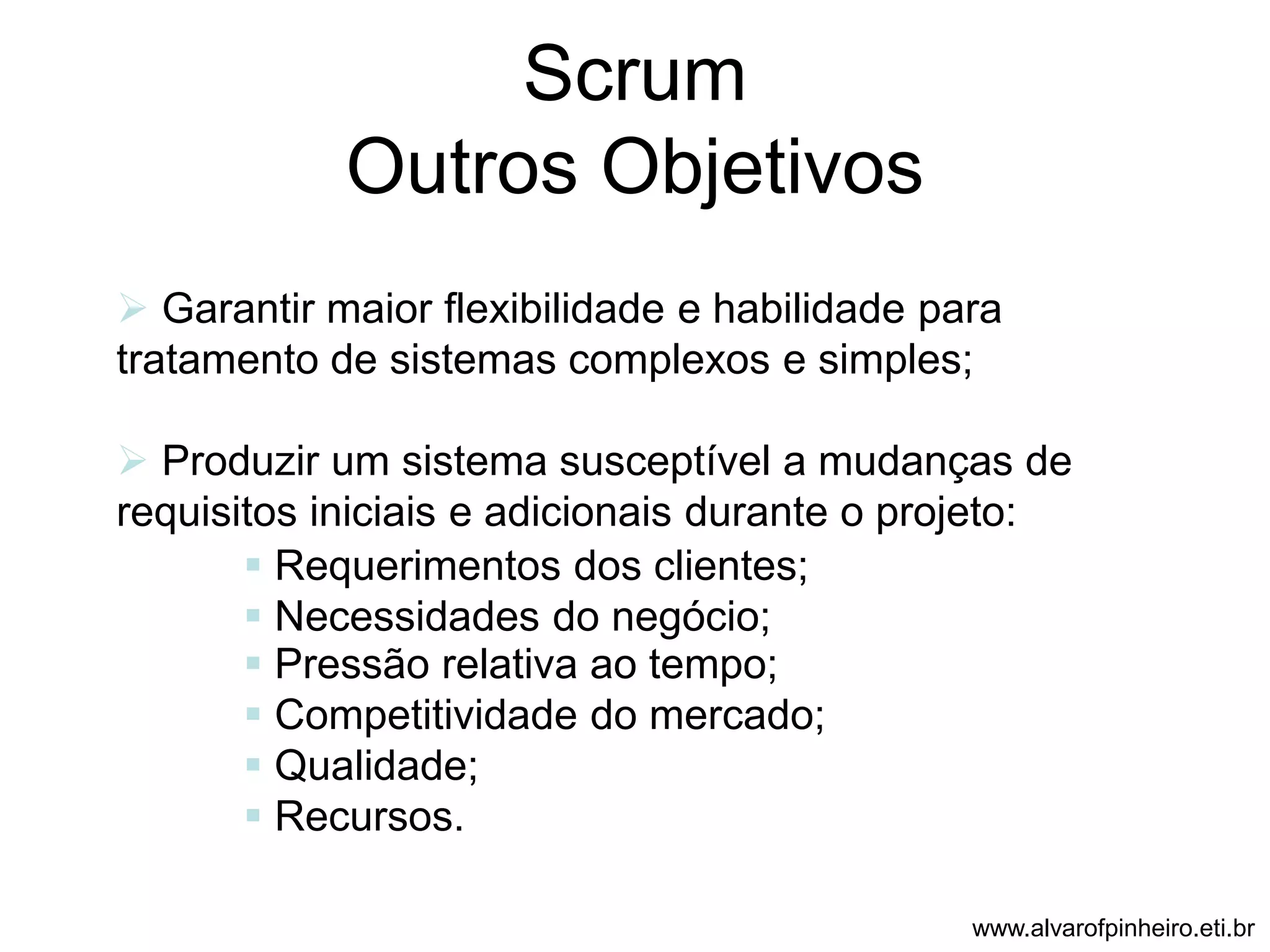 Scrum 
Outros Objetivos 
 Garantir maior flexibilidade e habilidade para 
tratamento de sistemas complexos e simples; 
 Produzir um sistema susceptível a mudanças de 
requisitos iniciais e adicionais durante o projeto: 
 Requerimentos dos clientes; 
 Necessidades do negócio; 
 Pressão relativa ao tempo; 
 Competitividade do mercado; 
 Qualidade; 
 Recursos. 
www.alvarofpinheiro.eti.br 
 