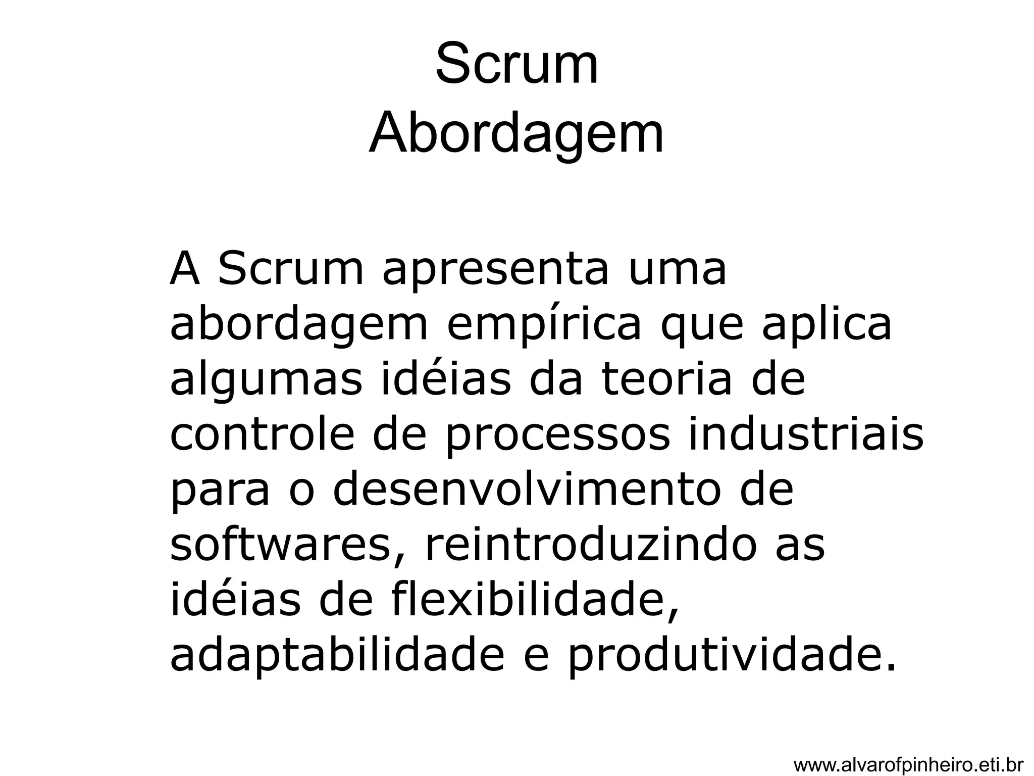 Scrum 
Abordagem 
A Scrum apresenta uma 
abordagem empírica que aplica 
algumas idéias da teoria de 
controle de processos industriais 
para o desenvolvimento de 
softwares, reintroduzindo as 
idéias de flexibilidade, 
adaptabilidade e produtividade. 
www.alvarofpinheiro.eti.br 
 