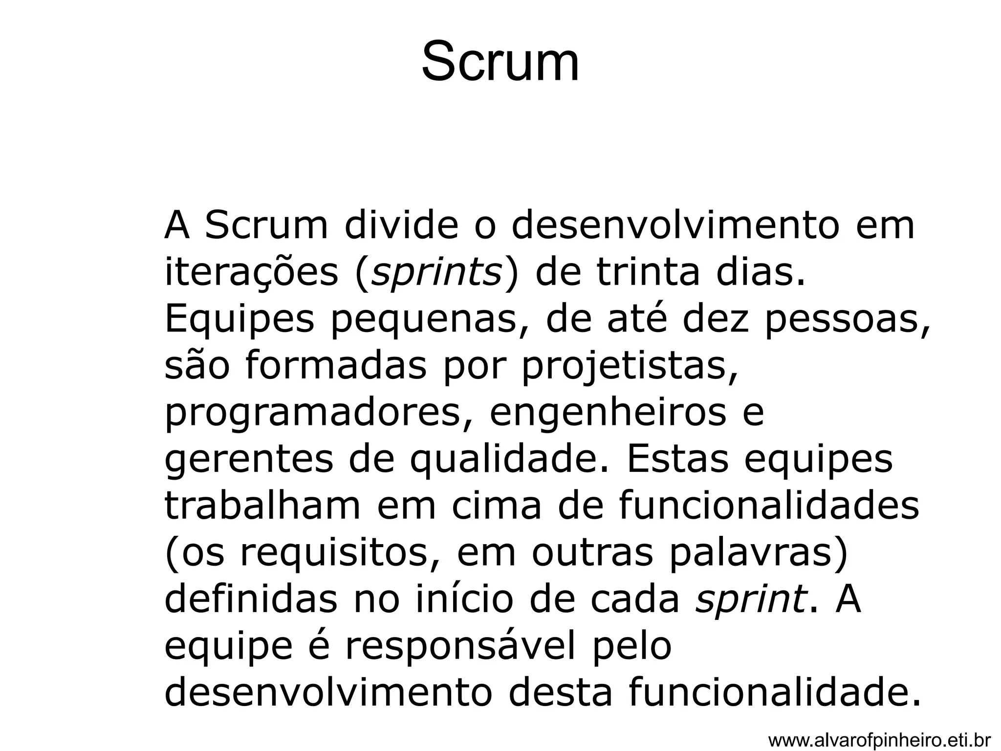 Scrum 
A Scrum divide o desenvolvimento em 
iterações (sprints) de trinta dias. 
Equipes pequenas, de até dez pessoas, 
são formadas por projetistas, 
programadores, engenheiros e 
gerentes de qualidade. Estas equipes 
trabalham em cima de funcionalidades 
(os requisitos, em outras palavras) 
definidas no início de cada sprint. A 
equipe é responsável pelo 
desenvolvimento desta funcionalidade. 
www.alvarofpinheiro.eti.br 
 
