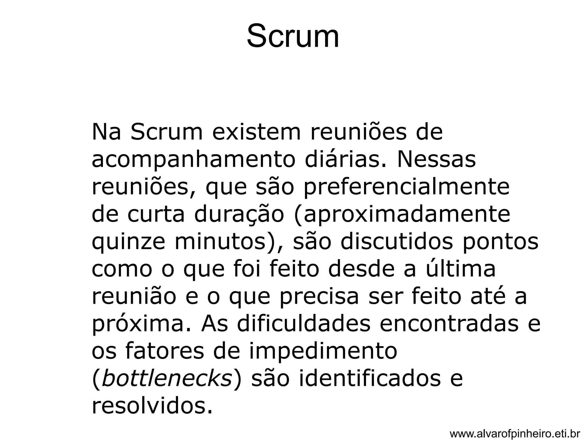 Scrum 
Na Scrum existem reuniões de 
acompanhamento diárias. Nessas 
reuniões, que são preferencialmente 
de curta duração (aproximadamente 
quinze minutos), são discutidos pontos 
como o que foi feito desde a última 
reunião e o que precisa ser feito até a 
próxima. As dificuldades encontradas e 
os fatores de impedimento 
(bottlenecks) são identificados e 
resolvidos. 
www.alvarofpinheiro.eti.br 
 