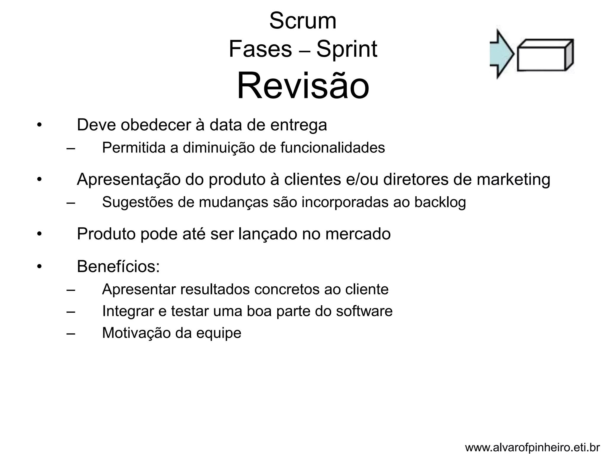 Scrum 
Fases – Sprint 
Revisão 
• Deve obedecer à data de entrega 
– Permitida a diminuição de funcionalidades 
• Apresentação do produto à clientes e/ou diretores de marketing 
– Sugestões de mudanças são incorporadas ao backlog 
• Produto pode até ser lançado no mercado 
• Benefícios: 
– Apresentar resultados concretos ao cliente 
– Integrar e testar uma boa parte do software 
– Motivação da equipe 
www.alvarofpinheiro.eti.br 
 
