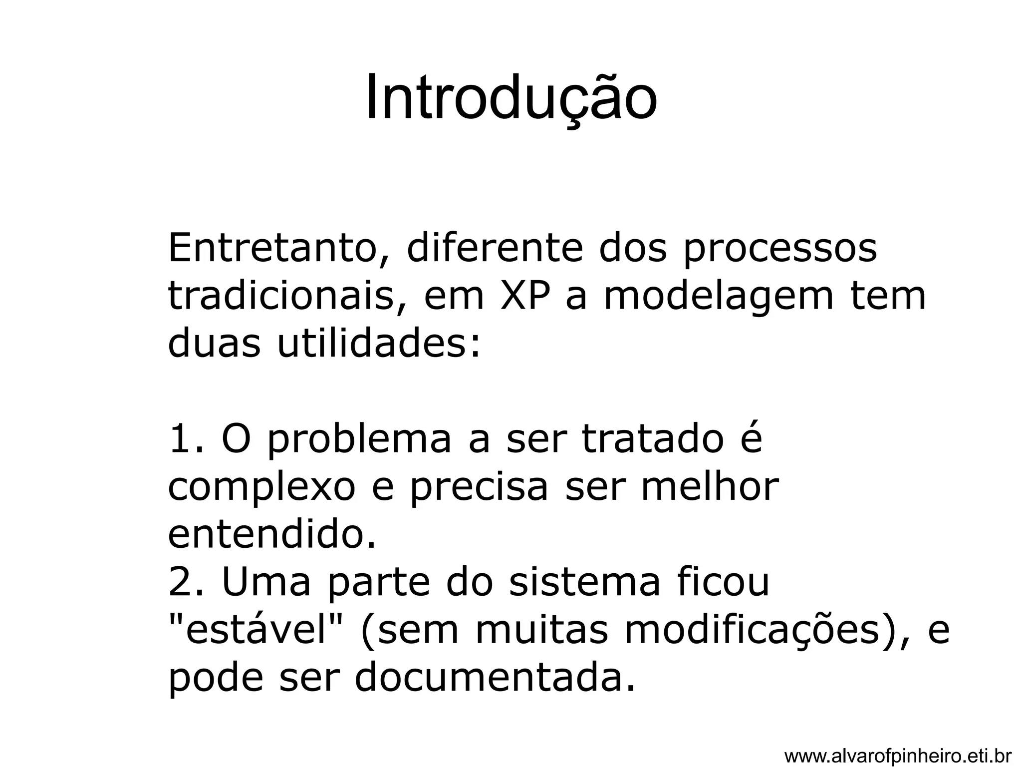 Introdução 
Entretanto, diferente dos processos 
tradicionais, em XP a modelagem tem 
duas utilidades: 
1. O problema a ser tratado é 
complexo e precisa ser melhor 
entendido. 
2. Uma parte do sistema ficou 
"estável" (sem muitas modificações), e 
pode ser documentada. 
www.alvarofpinheiro.eti.br 
 