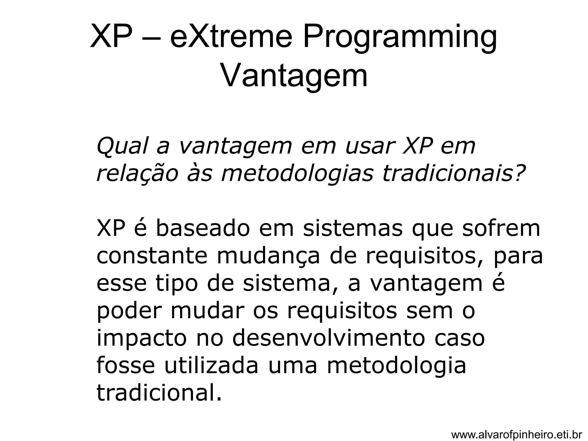 XP – eXtreme Programming 
Vantagem 
Qual a vantagem em usar XP em 
relação às metodologias tradicionais? 
XP é baseado em sistemas que sofrem 
constante mudança de requisitos, para 
esse tipo de sistema, a vantagem é 
poder mudar os requisitos sem o 
impacto no desenvolvimento caso 
fosse utilizada uma metodologia 
tradicional. 
www.alvarofpinheiro.eti.br 
 