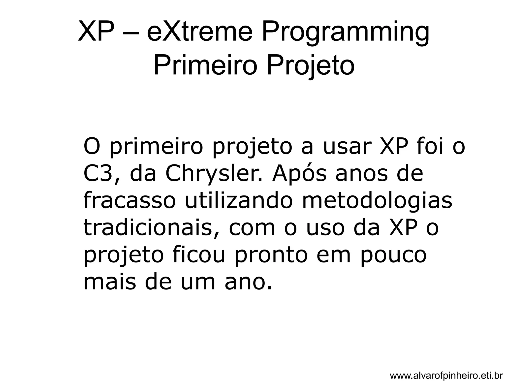 XP – eXtreme Programming 
Primeiro Projeto 
O primeiro projeto a usar XP foi o 
C3, da Chrysler. Após anos de 
fracasso utilizando metodologias 
tradicionais, com o uso da XP o 
projeto ficou pronto em pouco 
mais de um ano. 
www.alvarofpinheiro.eti.br 
 