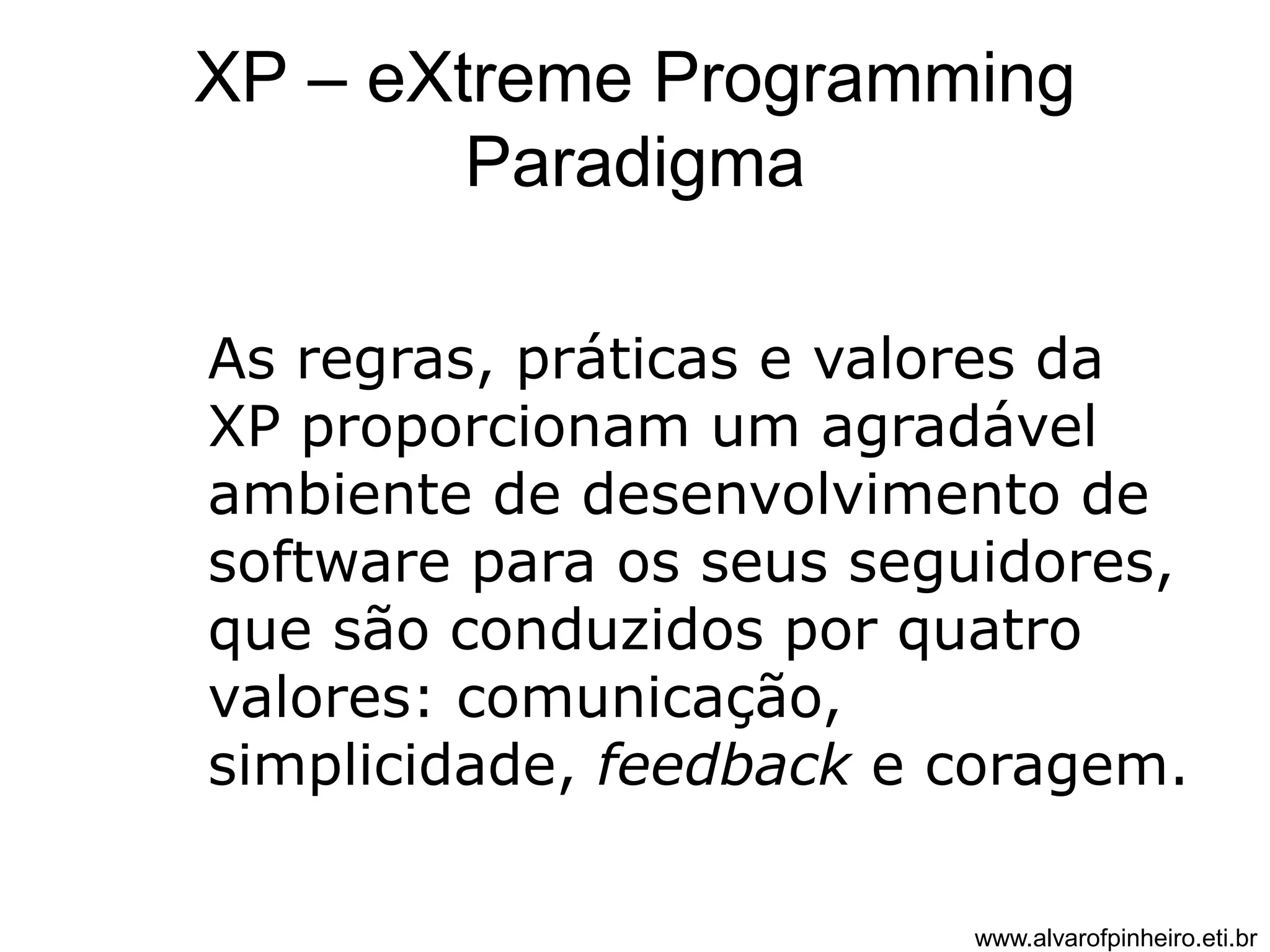XP – eXtreme Programming 
Paradigma 
As regras, práticas e valores da 
XP proporcionam um agradável 
ambiente de desenvolvimento de 
software para os seus seguidores, 
que são conduzidos por quatro 
valores: comunicação, 
simplicidade, feedback e coragem. 
www.alvarofpinheiro.eti.br 
 