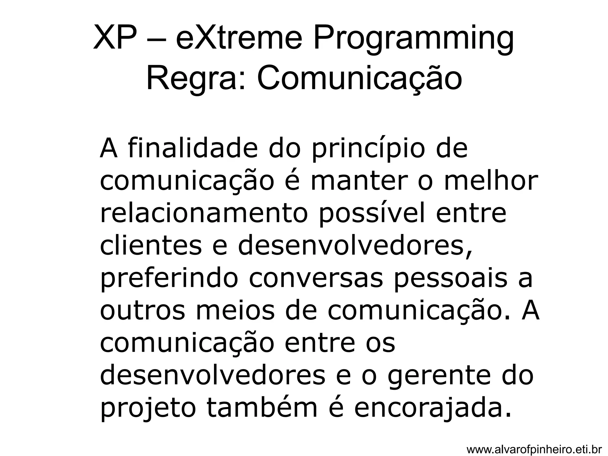 XP – eXtreme Programming 
Regra: Comunicação 
A finalidade do princípio de 
comunicação é manter o melhor 
relacionamento possível entre 
clientes e desenvolvedores, 
preferindo conversas pessoais a 
outros meios de comunicação. A 
comunicação entre os 
desenvolvedores e o gerente do 
projeto também é encorajada. 
www.alvarofpinheiro.eti.br 
 