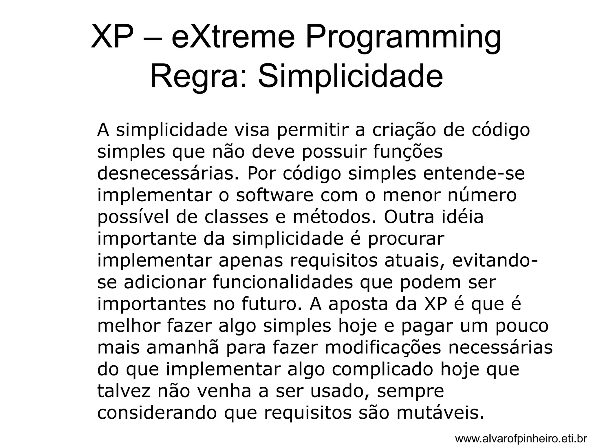XP – eXtreme Programming 
Regra: Simplicidade 
A simplicidade visa permitir a criação de código 
simples que não deve possuir funções 
desnecessárias. Por código simples entende-se 
implementar o software com o menor número 
possível de classes e métodos. Outra idéia 
importante da simplicidade é procurar 
implementar apenas requisitos atuais, evitando-se 
adicionar funcionalidades que podem ser 
importantes no futuro. A aposta da XP é que é 
melhor fazer algo simples hoje e pagar um pouco 
mais amanhã para fazer modificações necessárias 
do que implementar algo complicado hoje que 
talvez não venha a ser usado, sempre 
considerando que requisitos são mutáveis. 
www.alvarofpinheiro.eti.br 
 