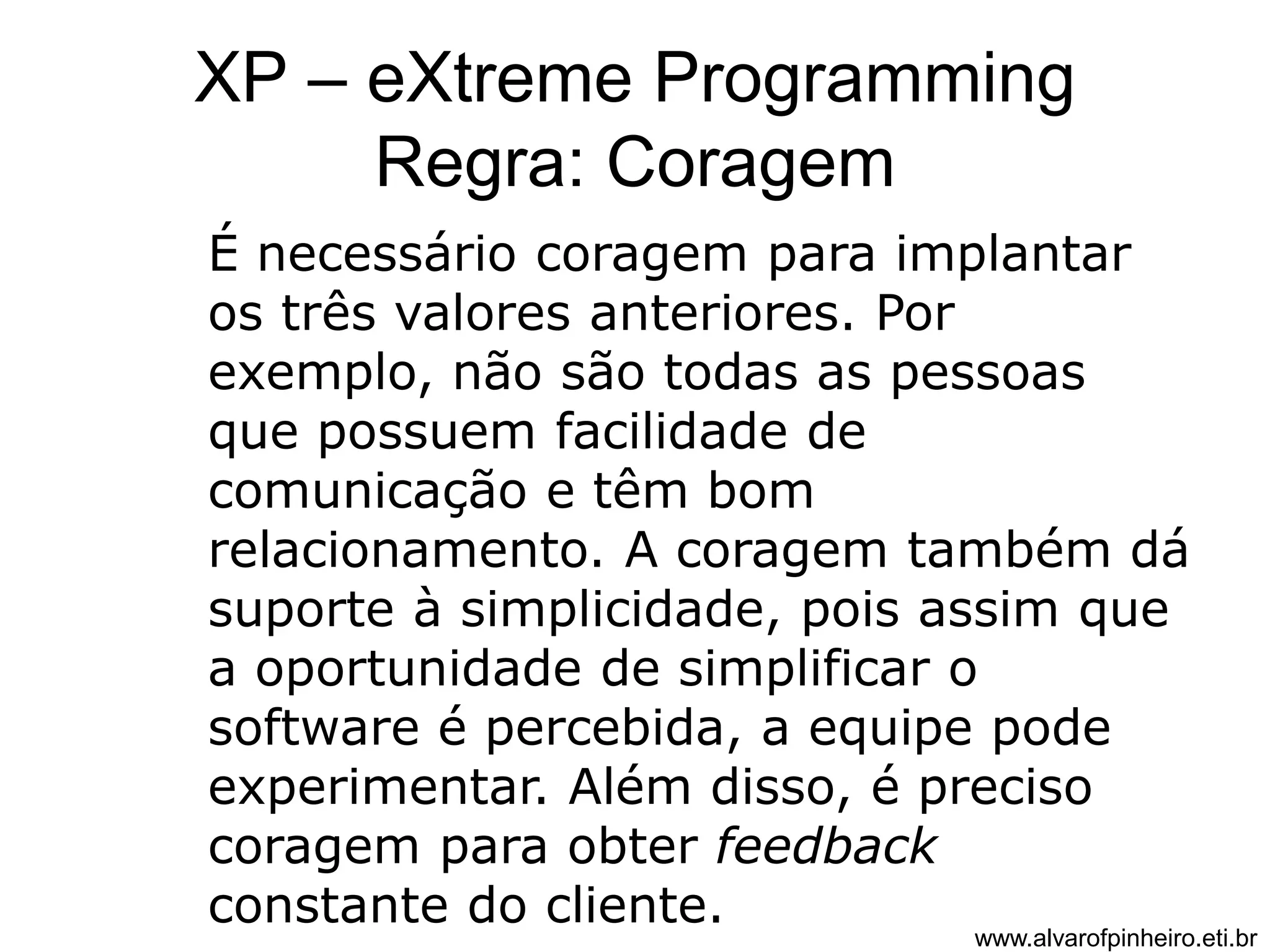 XP – eXtreme Programming 
Regra: Coragem 
É necessário coragem para implantar 
os três valores anteriores. Por 
exemplo, não são todas as pessoas 
que possuem facilidade de 
comunicação e têm bom 
relacionamento. A coragem também dá 
suporte à simplicidade, pois assim que 
a oportunidade de simplificar o 
software é percebida, a equipe pode 
experimentar. Além disso, é preciso 
coragem para obter feedback 
constante do cliente. 
www.alvarofpinheiro.eti.br 
 
