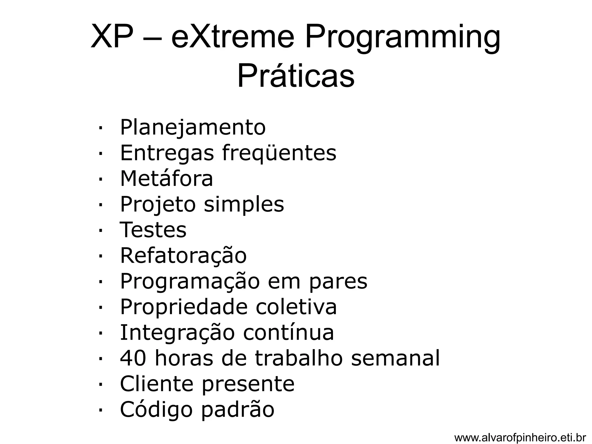 XP – eXtreme Programming 
Práticas 
· Planejamento 
· Entregas freqüentes 
· Metáfora 
· Projeto simples 
· Testes 
· Refatoração 
· Programação em pares 
· Propriedade coletiva 
· Integração contínua 
· 40 horas de trabalho semanal 
· Cliente presente 
· Código padrão 
www.alvarofpinheiro.eti.br 
 