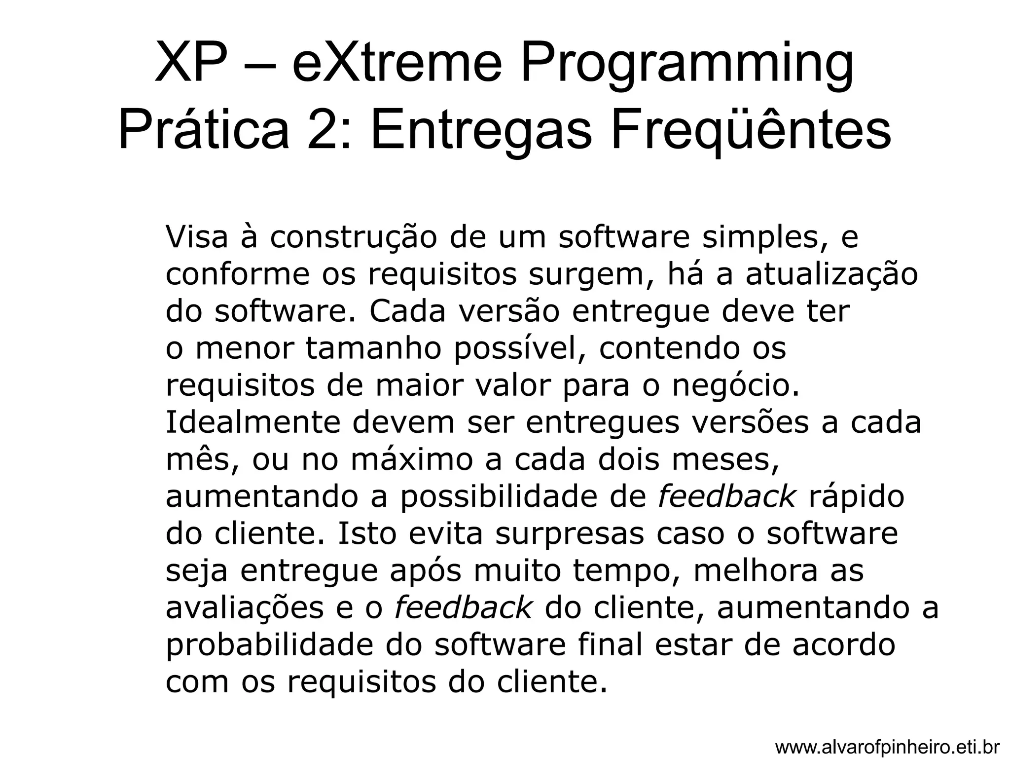 XP – eXtreme Programming 
Prática 2: Entregas Freqüêntes 
Visa à construção de um software simples, e 
conforme os requisitos surgem, há a atualização 
do software. Cada versão entregue deve ter 
o menor tamanho possível, contendo os 
requisitos de maior valor para o negócio. 
Idealmente devem ser entregues versões a cada 
mês, ou no máximo a cada dois meses, 
aumentando a possibilidade de feedback rápido 
do cliente. Isto evita surpresas caso o software 
seja entregue após muito tempo, melhora as 
avaliações e o feedback do cliente, aumentando a 
probabilidade do software final estar de acordo 
com os requisitos do cliente. 
www.alvarofpinheiro.eti.br 
 