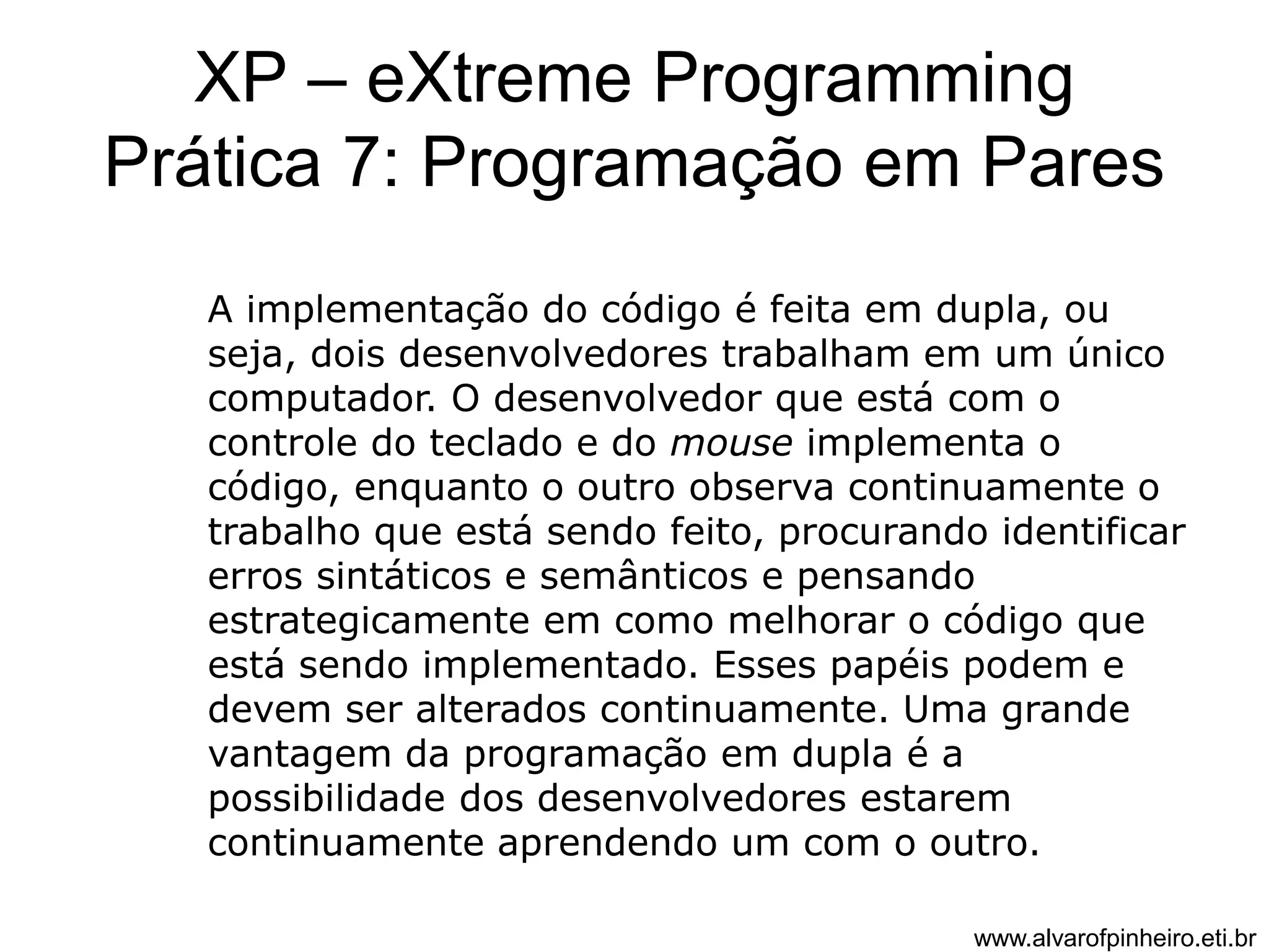 XP – eXtreme Programming 
Prática 7: Programação em Pares 
A implementação do código é feita em dupla, ou 
seja, dois desenvolvedores trabalham em um único 
computador. O desenvolvedor que está com o 
controle do teclado e do mouse implementa o 
código, enquanto o outro observa continuamente o 
trabalho que está sendo feito, procurando identificar 
erros sintáticos e semânticos e pensando 
estrategicamente em como melhorar o código que 
está sendo implementado. Esses papéis podem e 
devem ser alterados continuamente. Uma grande 
vantagem da programação em dupla é a 
possibilidade dos desenvolvedores estarem 
continuamente aprendendo um com o outro. 
www.alvarofpinheiro.eti.br 
 
