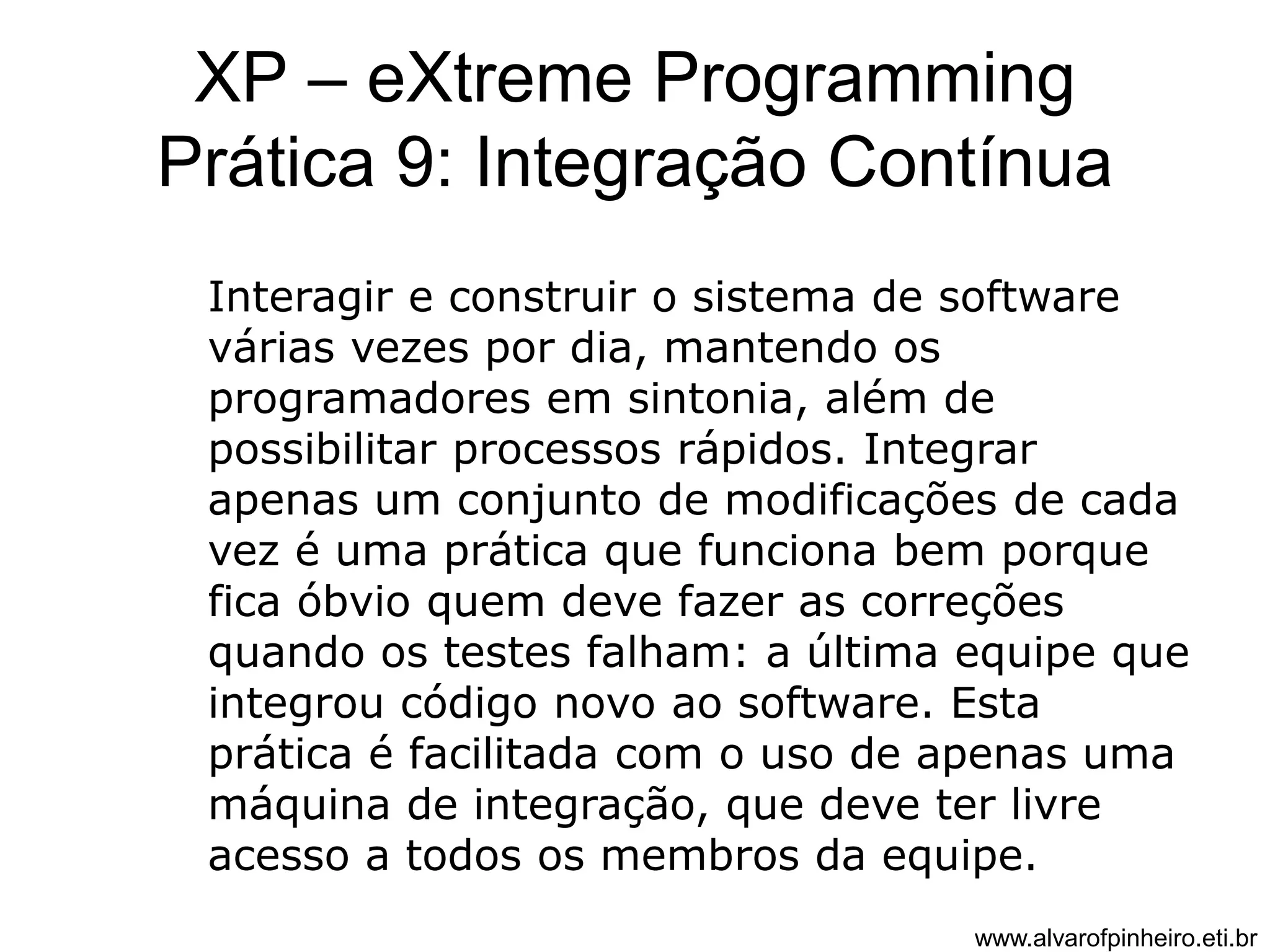 XP – eXtreme Programming 
Prática 9: Integração Contínua 
Interagir e construir o sistema de software 
várias vezes por dia, mantendo os 
programadores em sintonia, além de 
possibilitar processos rápidos. Integrar 
apenas um conjunto de modificações de cada 
vez é uma prática que funciona bem porque 
fica óbvio quem deve fazer as correções 
quando os testes falham: a última equipe que 
integrou código novo ao software. Esta 
prática é facilitada com o uso de apenas uma 
máquina de integração, que deve ter livre 
acesso a todos os membros da equipe. 
www.alvarofpinheiro.eti.br 
 