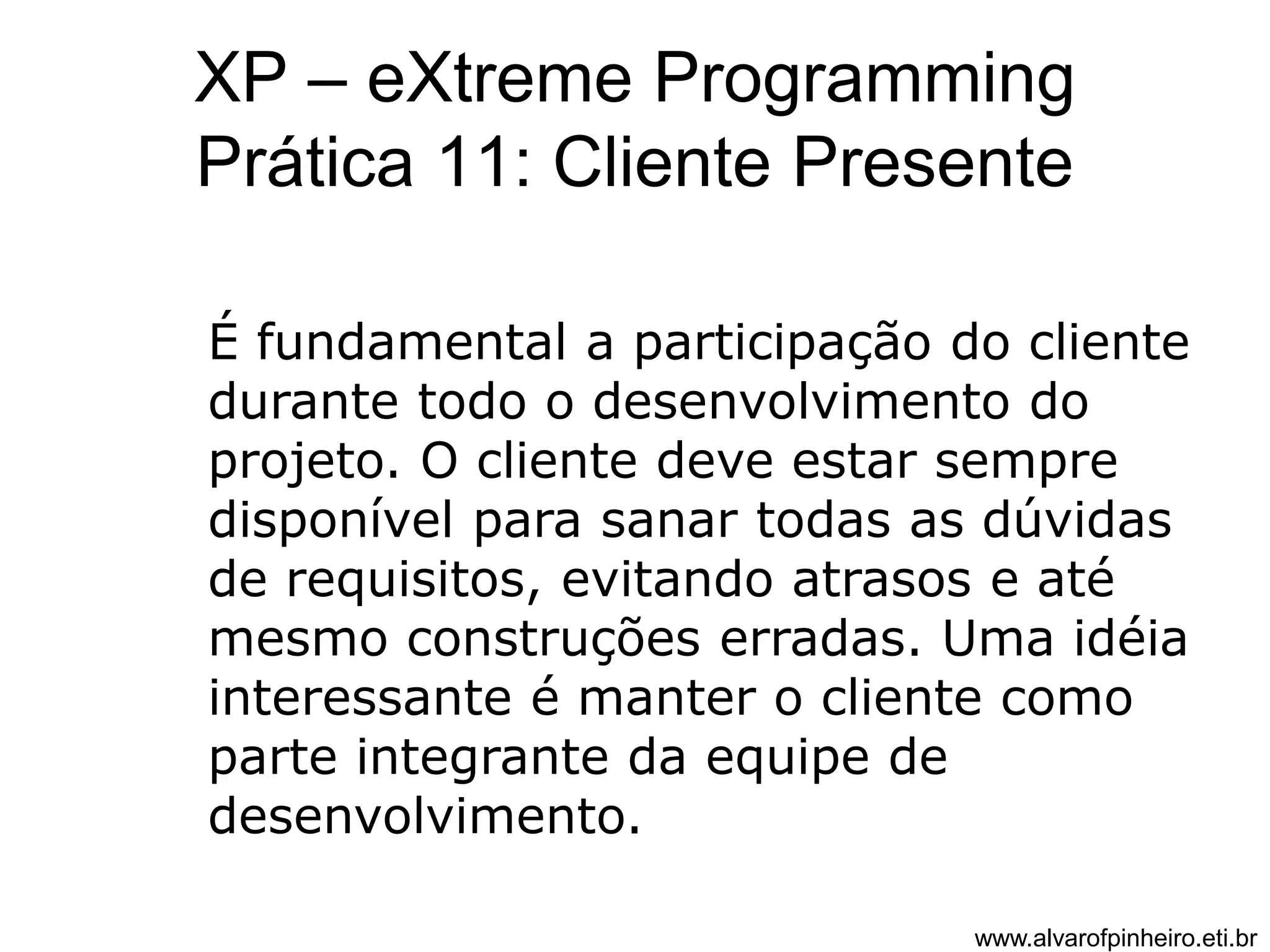 XP – eXtreme Programming 
Prática 11: Cliente Presente 
É fundamental a participação do cliente 
durante todo o desenvolvimento do 
projeto. O cliente deve estar sempre 
disponível para sanar todas as dúvidas 
de requisitos, evitando atrasos e até 
mesmo construções erradas. Uma idéia 
interessante é manter o cliente como 
parte integrante da equipe de 
desenvolvimento. 
www.alvarofpinheiro.eti.br 
 