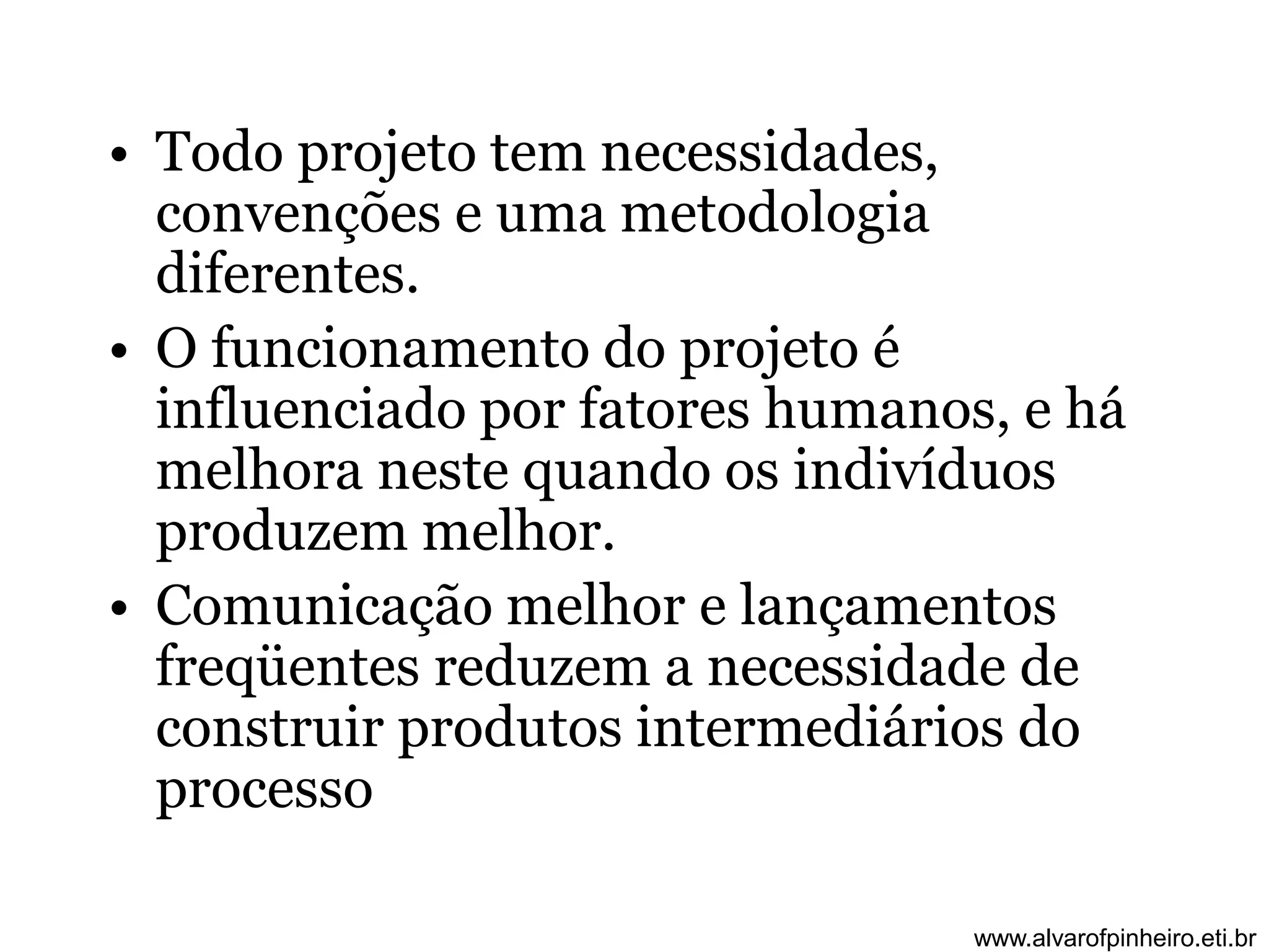 • Todo projeto tem necessidades, 
convenções e uma metodologia 
diferentes. 
• O funcionamento do projeto é 
influenciado por fatores humanos, e há 
melhora neste quando os indivíduos 
produzem melhor. 
• Comunicação melhor e lançamentos 
freqüentes reduzem a necessidade de 
construir produtos intermediários do 
processo 
www.alvarofpinheiro.eti.br 
 
