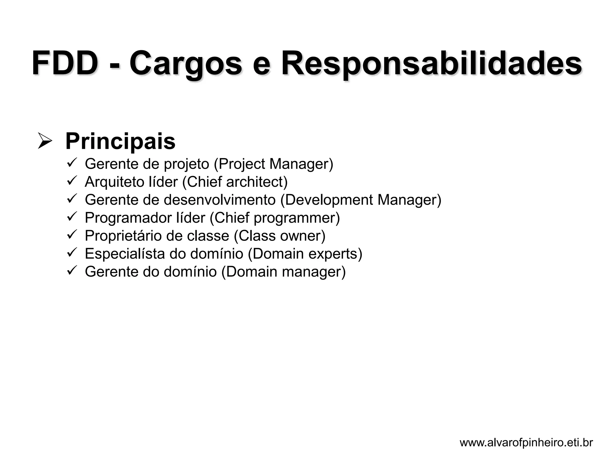 FDD - Cargos e Responsabilidades 
 Principais 
 Gerente de projeto (Project Manager) 
 Arquiteto líder (Chief architect) 
 Gerente de desenvolvimento (Development Manager) 
 Programador líder (Chief programmer) 
 Proprietário de classe (Class owner) 
 Especialísta do domínio (Domain experts) 
 Gerente do domínio (Domain manager) 
www.alvarofpinheiro.eti.br 
 