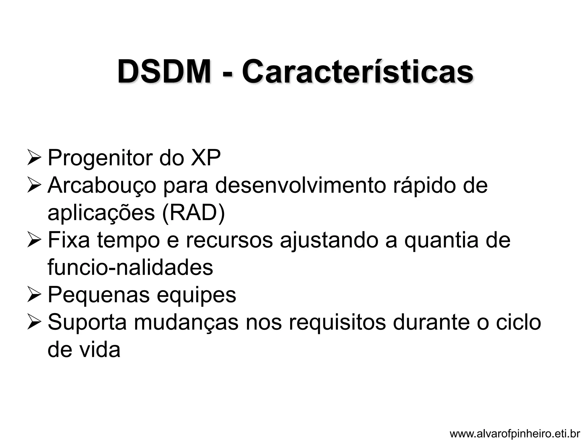 DSDM - Características 
 Progenitor do XP 
 Arcabouço para desenvolvimento rápido de 
aplicações (RAD) 
 Fixa tempo e recursos ajustando a quantia de 
funcio-nalidades 
 Pequenas equipes 
 Suporta mudanças nos requisitos durante o ciclo 
de vida 
www.alvarofpinheiro.eti.br 
 