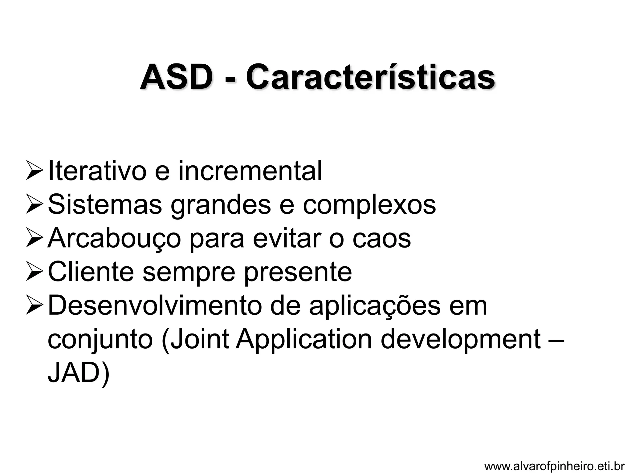 ASD - Características 
Iterativo e incremental 
Sistemas grandes e complexos 
Arcabouço para evitar o caos 
Cliente sempre presente 
Desenvolvimento de aplicações em 
conjunto (Joint Application development – 
JAD) 
www.alvarofpinheiro.eti.br 
 