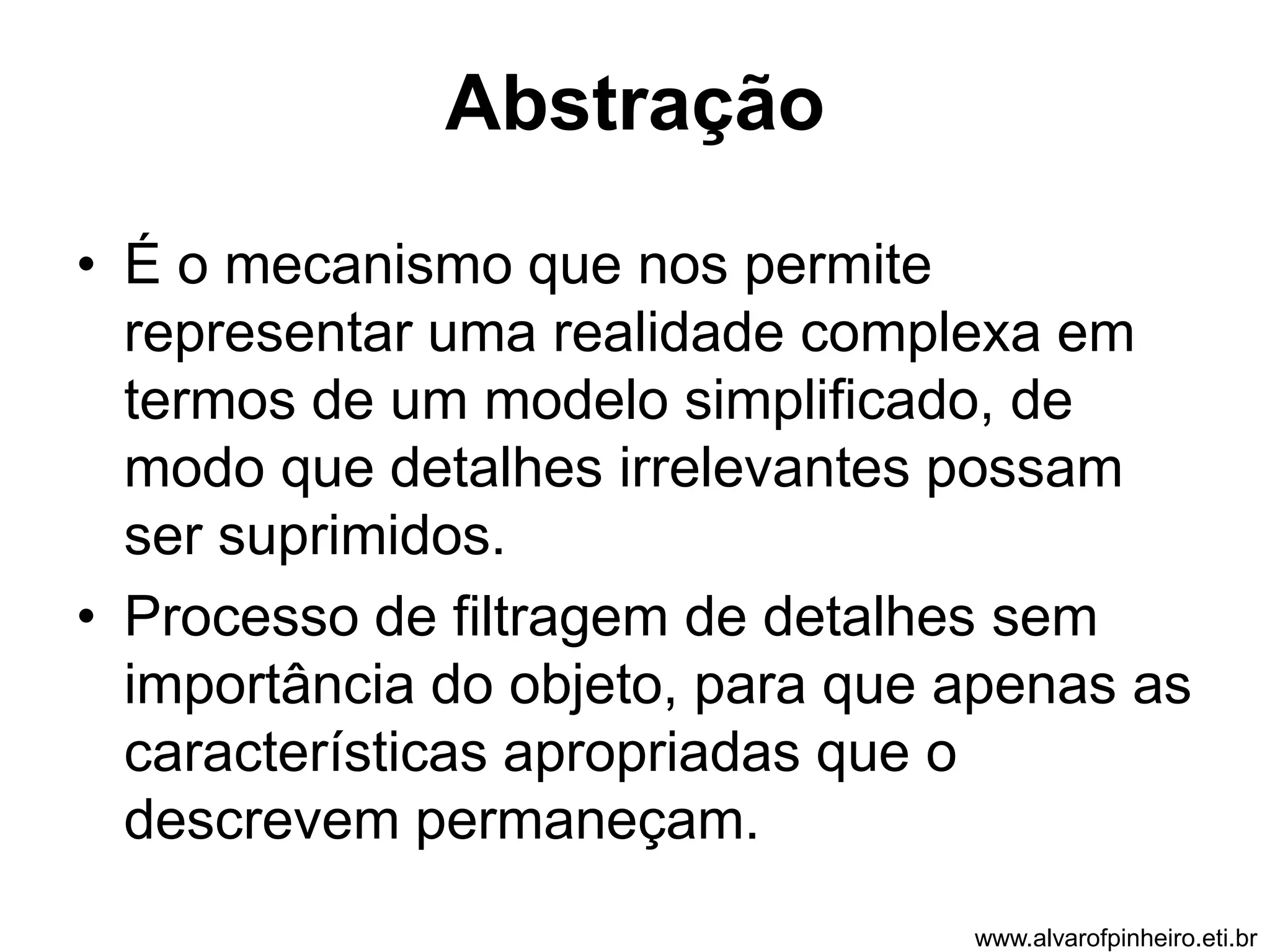 Abstração 
• É o mecanismo que nos permite 
representar uma realidade complexa em 
termos de um modelo simplificado, de 
modo que detalhes irrelevantes possam 
ser suprimidos. 
• Processo de filtragem de detalhes sem 
importância do objeto, para que apenas as 
características apropriadas que o 
descrevem permaneçam. 
www.alvarofpinheiro.eti.br 
 