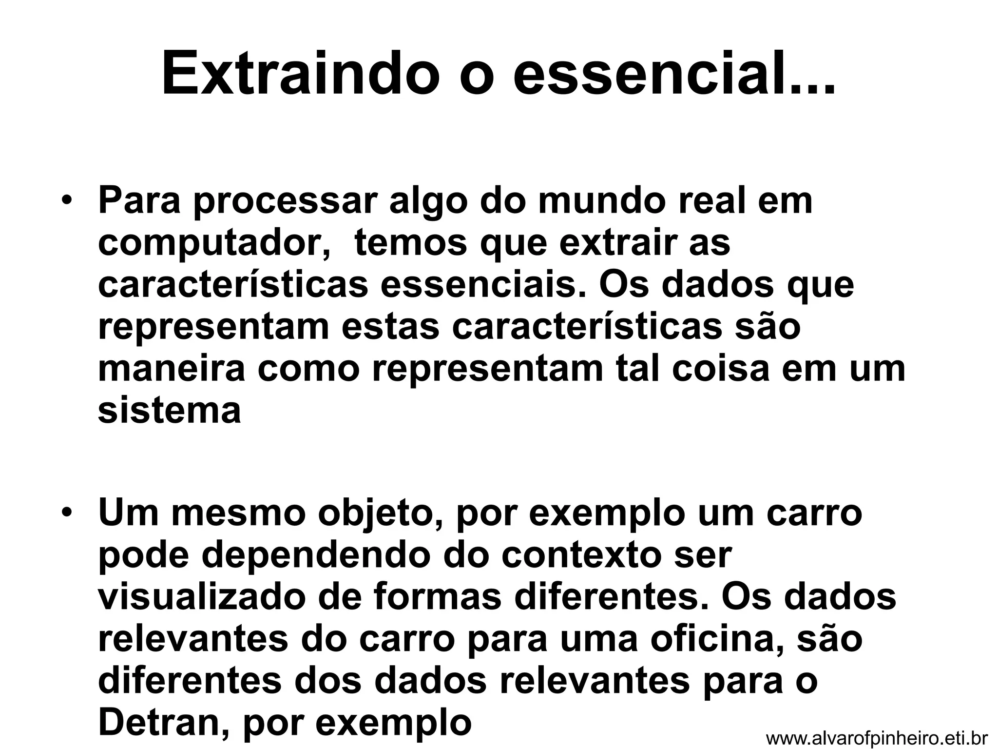 Extraindo o essencial... 
• Para processar algo do mundo real em 
computador, temos que extrair as 
características essenciais. Os dados que 
representam estas características são 
maneira como representam tal coisa em um 
sistema 
• Um mesmo objeto, por exemplo um carro 
pode dependendo do contexto ser 
visualizado de formas diferentes. Os dados 
relevantes do carro para uma oficina, são 
diferentes dos dados relevantes para o 
Detran, por exemplo www.alvarofpinheiro.eti.br 
 