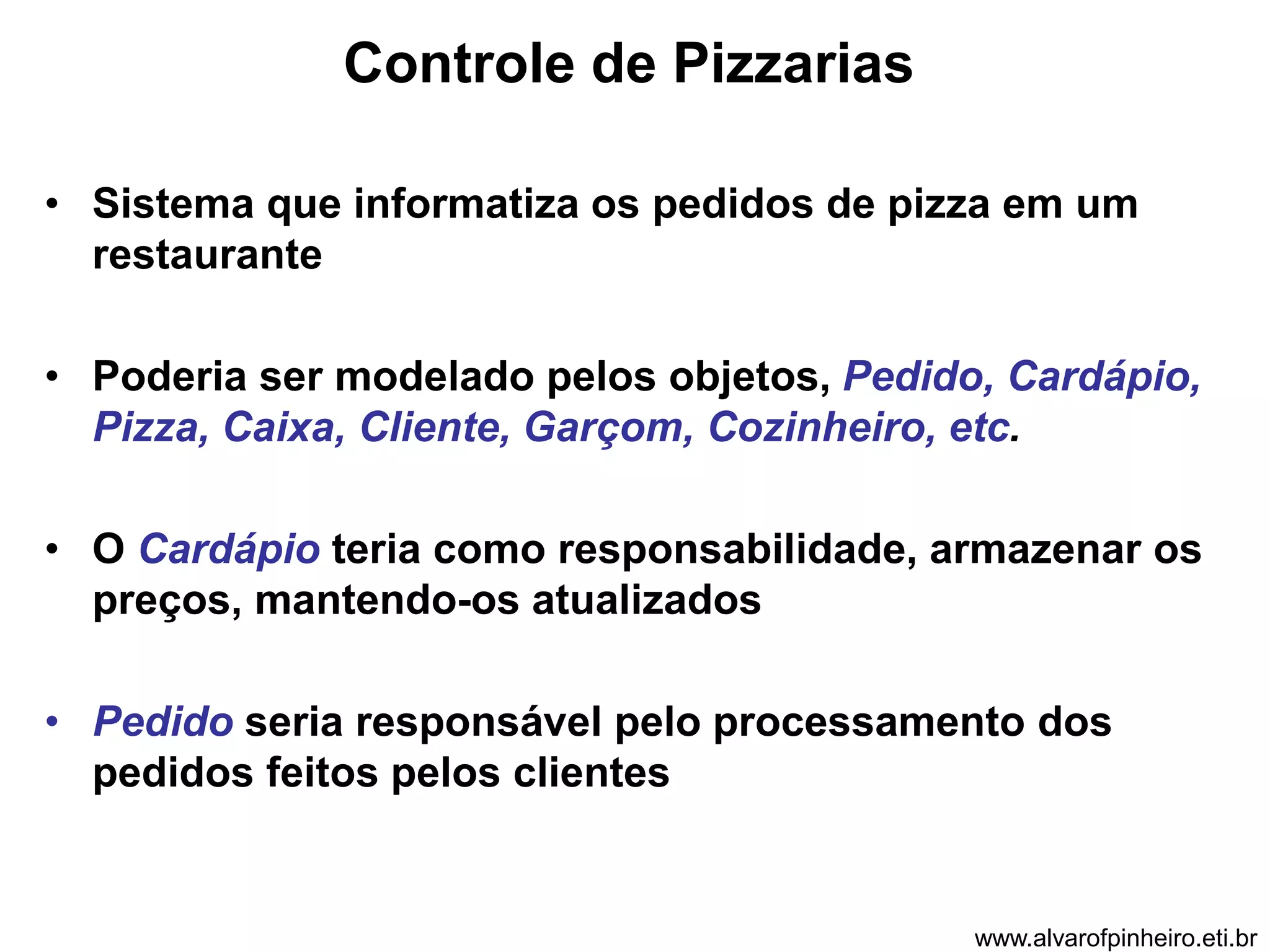 Controle de Pizzarias 
• Sistema que informatiza os pedidos de pizza em um 
restaurante 
• Poderia ser modelado pelos objetos, Pedido, Cardápio, 
Pizza, Caixa, Cliente, Garçom, Cozinheiro, etc. 
• O Cardápio teria como responsabilidade, armazenar os 
preços, mantendo-os atualizados 
• Pedido seria responsável pelo processamento dos 
pedidos feitos pelos clientes 
www.alvarofpinheiro.eti.br 
 