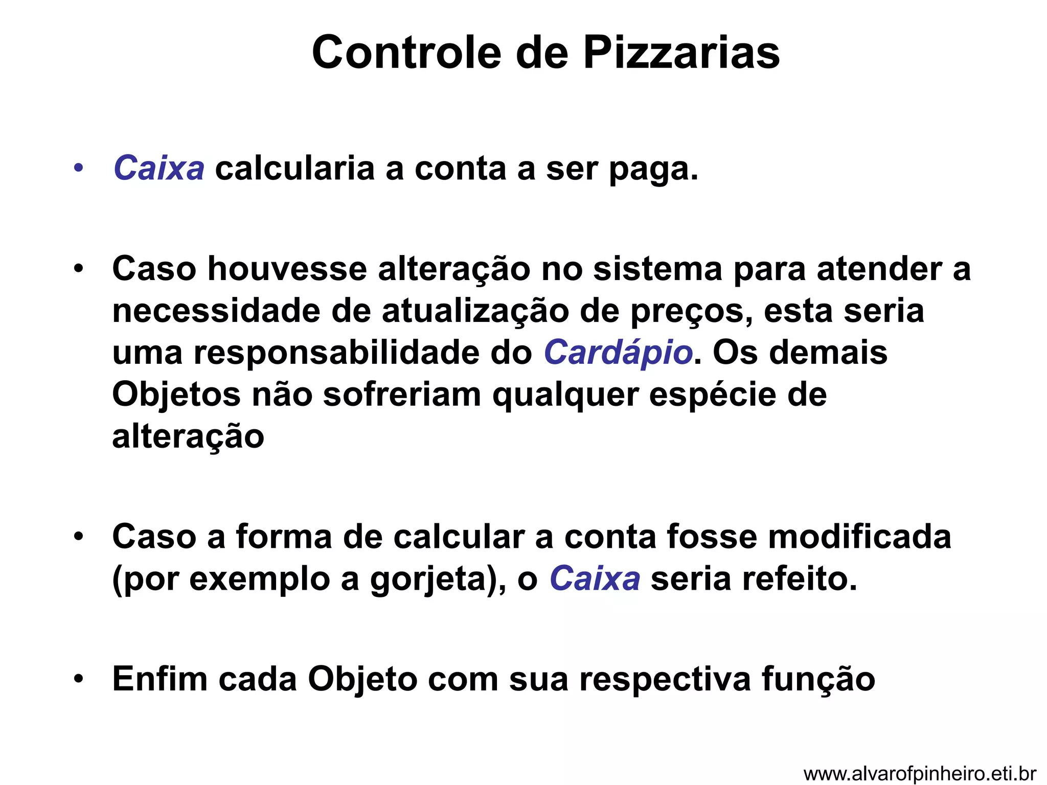 Controle de Pizzarias 
• Caixa calcularia a conta a ser paga. 
• Caso houvesse alteração no sistema para atender a 
necessidade de atualização de preços, esta seria 
uma responsabilidade do Cardápio. Os demais 
Objetos não sofreriam qualquer espécie de 
alteração 
• Caso a forma de calcular a conta fosse modificada 
(por exemplo a gorjeta), o Caixa seria refeito. 
• Enfim cada Objeto com sua respectiva função 
www.alvarofpinheiro.eti.br 
 