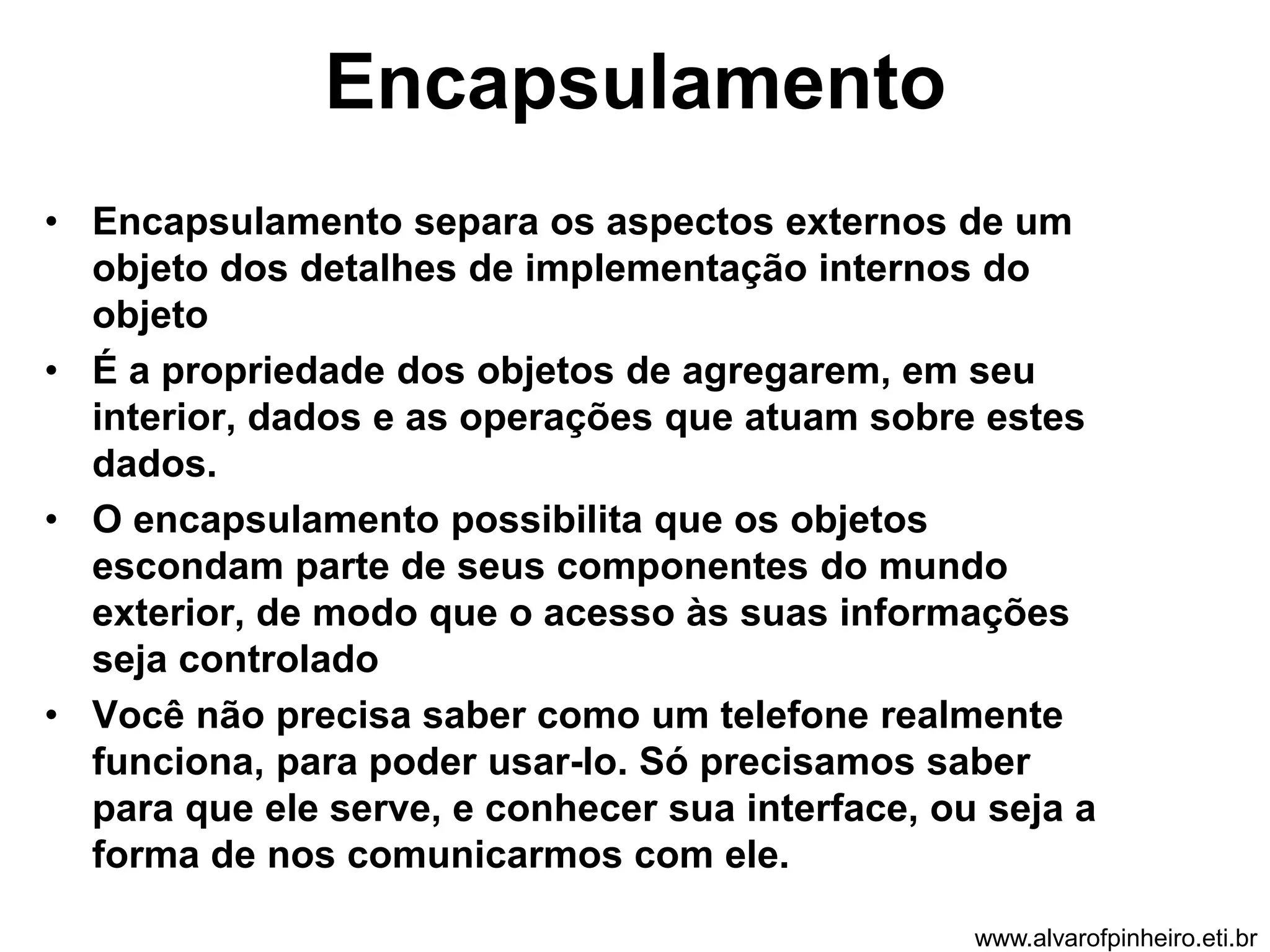 Encapsulamento 
• Encapsulamento separa os aspectos externos de um 
objeto dos detalhes de implementação internos do 
objeto 
• É a propriedade dos objetos de agregarem, em seu 
interior, dados e as operações que atuam sobre estes 
dados. 
• O encapsulamento possibilita que os objetos 
escondam parte de seus componentes do mundo 
exterior, de modo que o acesso às suas informações 
seja controlado 
• Você não precisa saber como um telefone realmente 
funciona, para poder usar-lo. Só precisamos saber 
para que ele serve, e conhecer sua interface, ou seja a 
forma de nos comunicarmos com ele. 
www.alvarofpinheiro.eti.br 
 