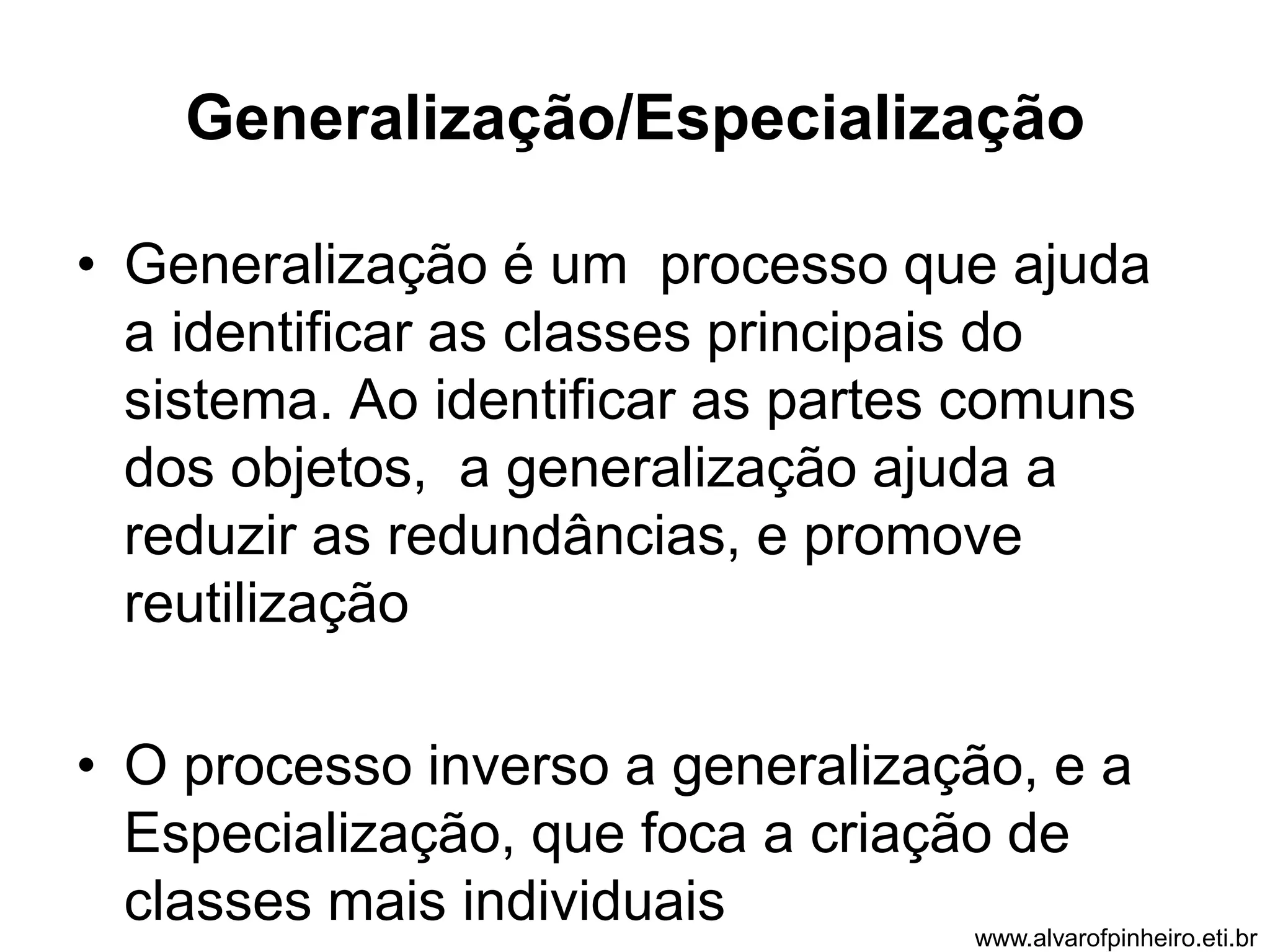 Generalização/Especialização 
• Generalização é um processo que ajuda 
a identificar as classes principais do 
sistema. Ao identificar as partes comuns 
dos objetos, a generalização ajuda a 
reduzir as redundâncias, e promove 
reutilização 
• O processo inverso a generalização, e a 
Especialização, que foca a criação de 
classes mais individuais 
www.alvarofpinheiro.eti.br 
 