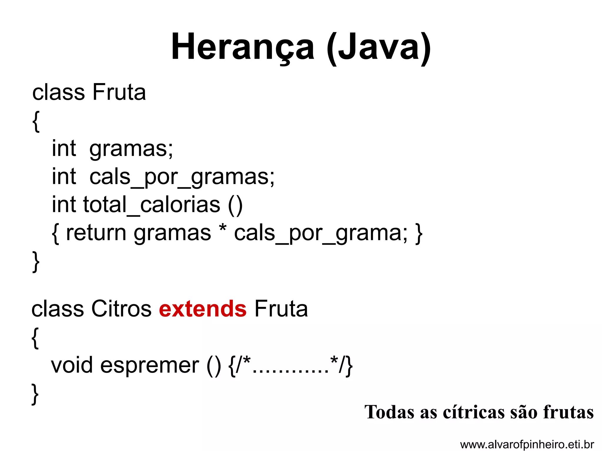 Herança (Java) 
class Fruta 
{ 
int gramas; 
int cals_por_gramas; 
int total_calorias () 
{ return gramas * cals_por_grama; } 
} 
class Citros extends Fruta 
{ 
void espremer () {/*............*/} 
} 
Todas as cítricas são frutas 
www.alvarofpinheiro.eti.br 
 