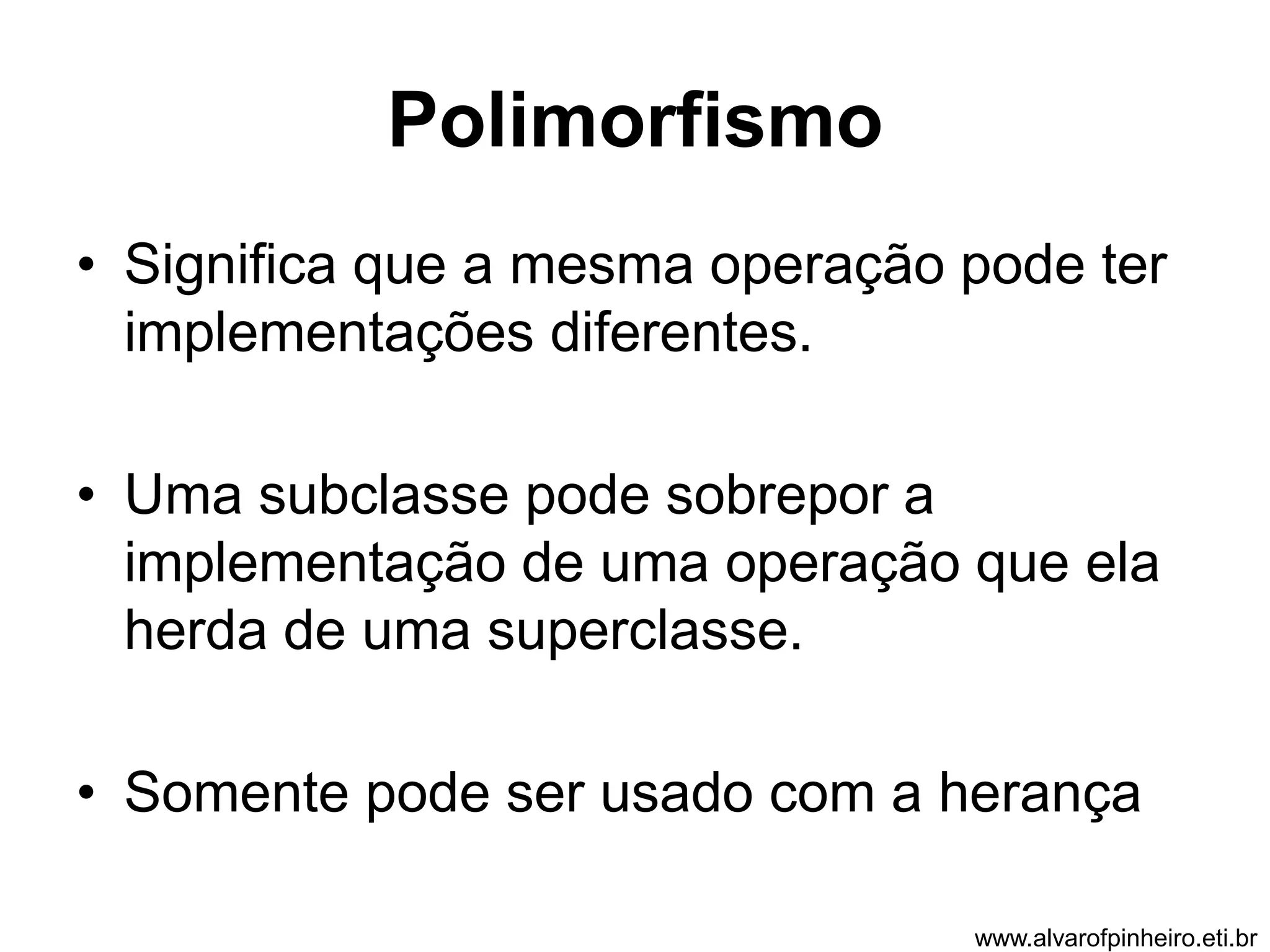 Polimorfismo 
• Significa que a mesma operação pode ter 
implementações diferentes. 
• Uma subclasse pode sobrepor a 
implementação de uma operação que ela 
herda de uma superclasse. 
• Somente pode ser usado com a herança 
www.alvarofpinheiro.eti.br 
 