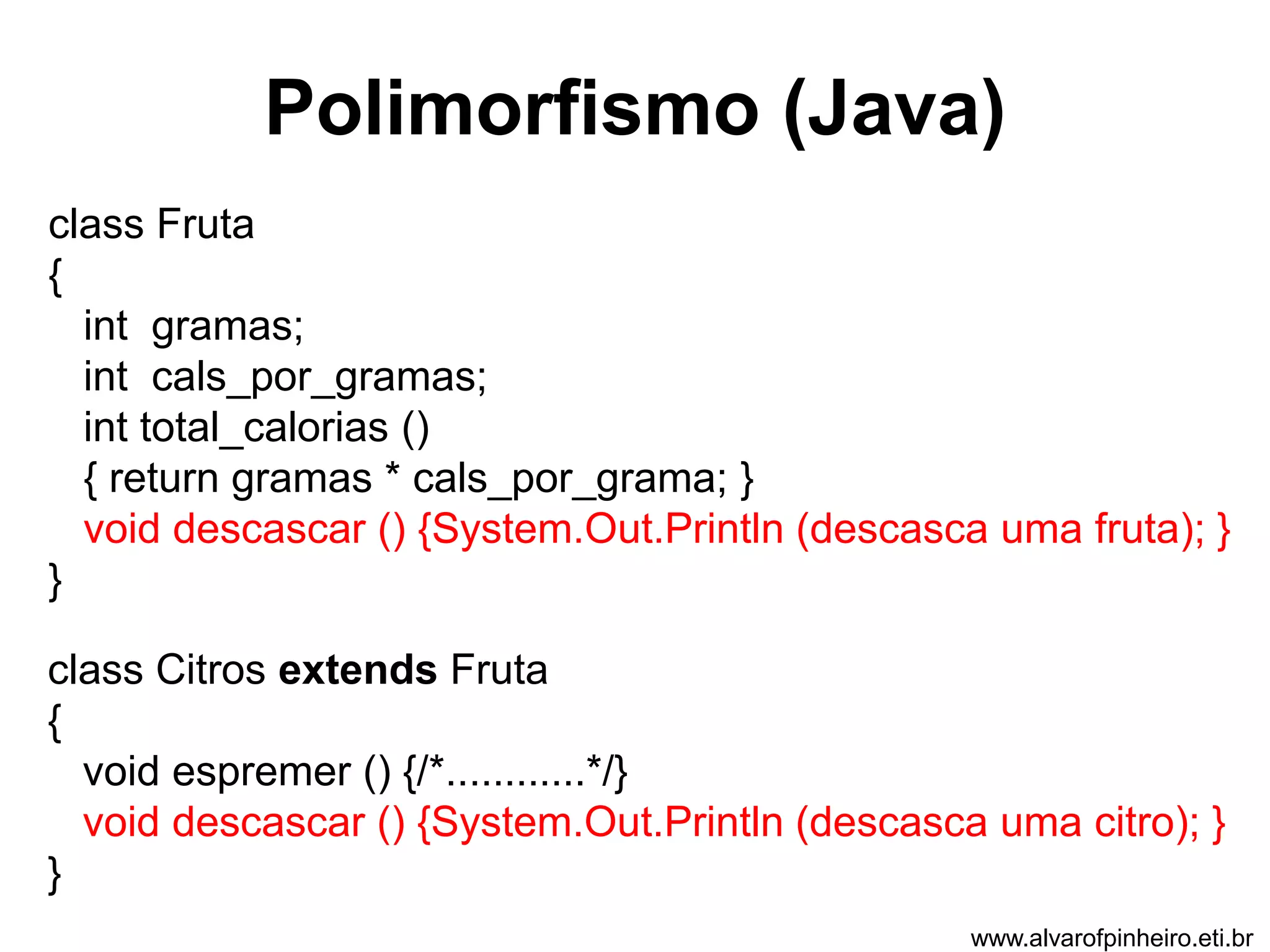 Polimorfismo (Java) 
class Fruta 
{ 
int gramas; 
int cals_por_gramas; 
int total_calorias () 
{ return gramas * cals_por_grama; } 
void descascar () {System.Out.Println (descasca uma fruta); } 
} 
class Citros extends Fruta 
{ 
void espremer () {/*............*/} 
void descascar () {System.Out.Println (descasca uma citro); } 
} 
www.alvarofpinheiro.eti.br 
 