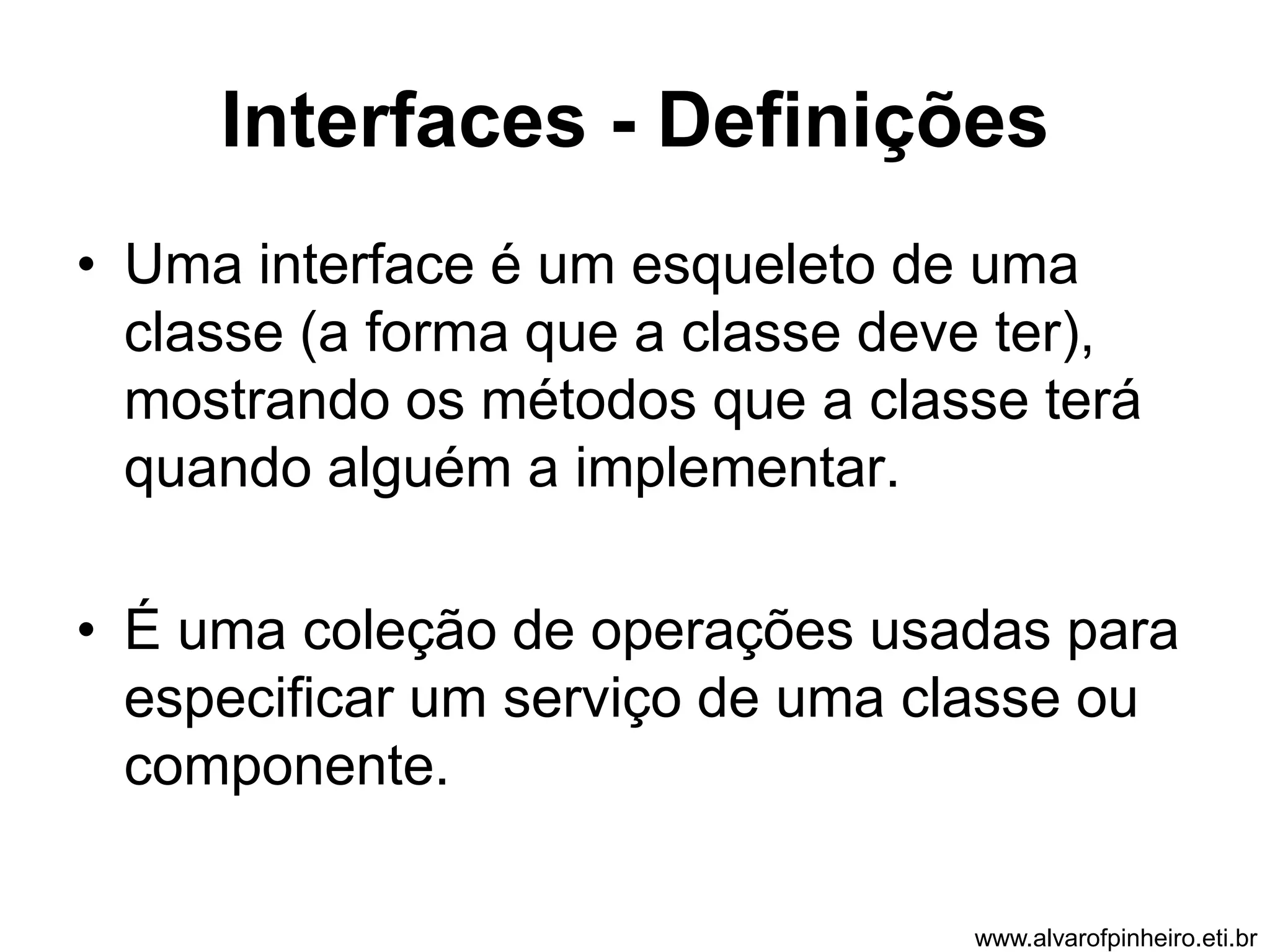 Interfaces - Definições 
• Uma interface é um esqueleto de uma 
classe (a forma que a classe deve ter), 
mostrando os métodos que a classe terá 
quando alguém a implementar. 
• É uma coleção de operações usadas para 
especificar um serviço de uma classe ou 
componente. 
www.alvarofpinheiro.eti.br 
 