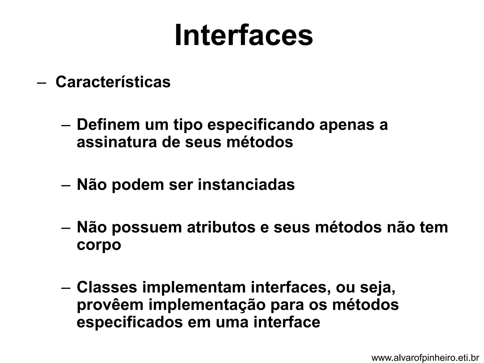 Interfaces 
– Características 
– Definem um tipo especificando apenas a 
assinatura de seus métodos 
– Não podem ser instanciadas 
– Não possuem atributos e seus métodos não tem 
corpo 
– Classes implementam interfaces, ou seja, 
provêem implementação para os métodos 
especificados em uma interface 
www.alvarofpinheiro.eti.br 
 