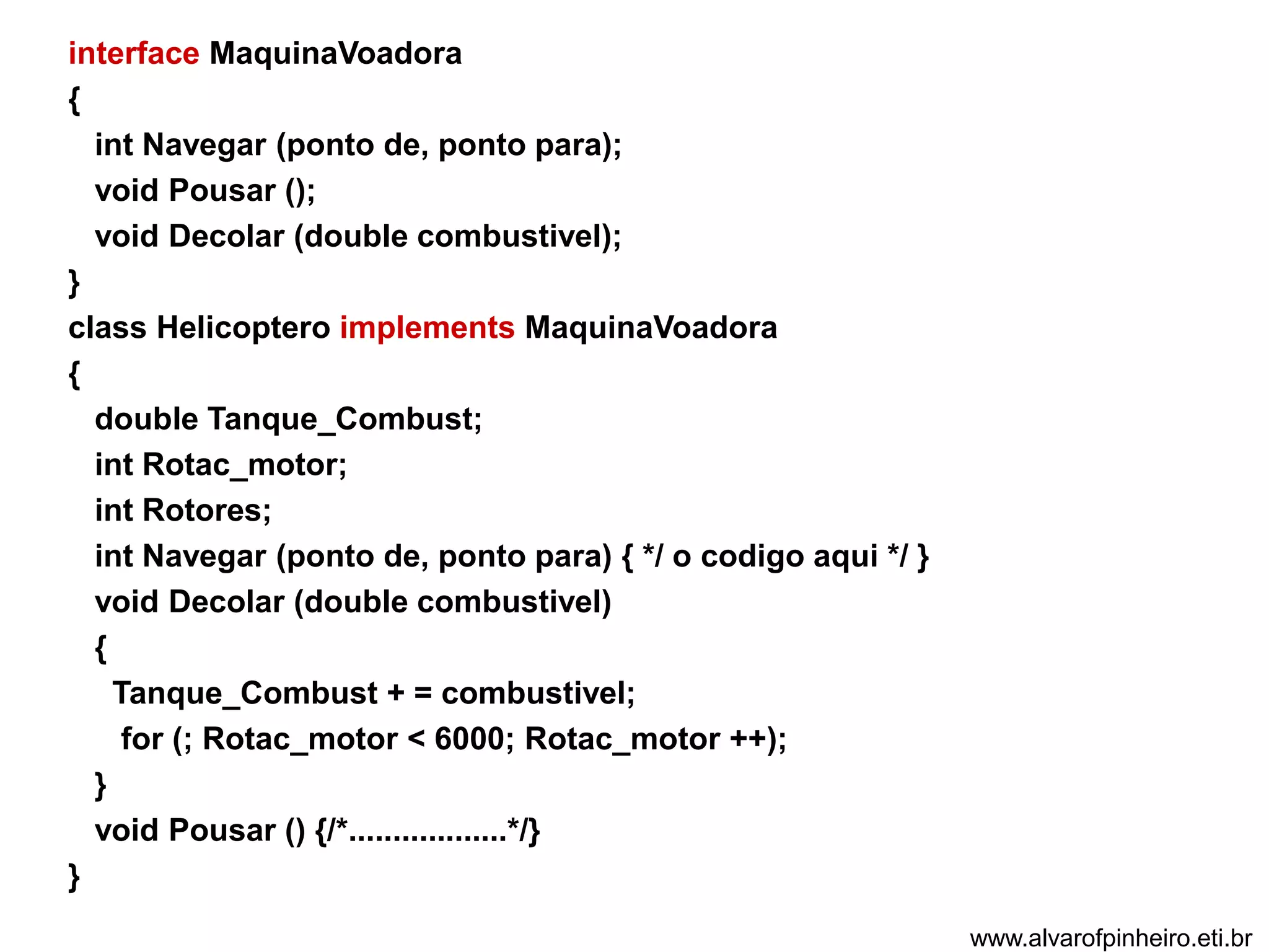 interface MaquinaVoadora 
{ 
int Navegar (ponto de, ponto para); 
void Pousar (); 
void Decolar (double combustivel); 
} 
class Helicoptero implements MaquinaVoadora 
{ 
double Tanque_Combust; 
int Rotac_motor; 
int Rotores; 
int Navegar (ponto de, ponto para) { */ o codigo aqui */ } 
void Decolar (double combustivel) 
{ 
Tanque_Combust + = combustivel; 
for (; Rotac_motor < 6000; Rotac_motor ++); 
} 
void Pousar () {/*..................*/} 
} 
www.alvarofpinheiro.eti.br 
 