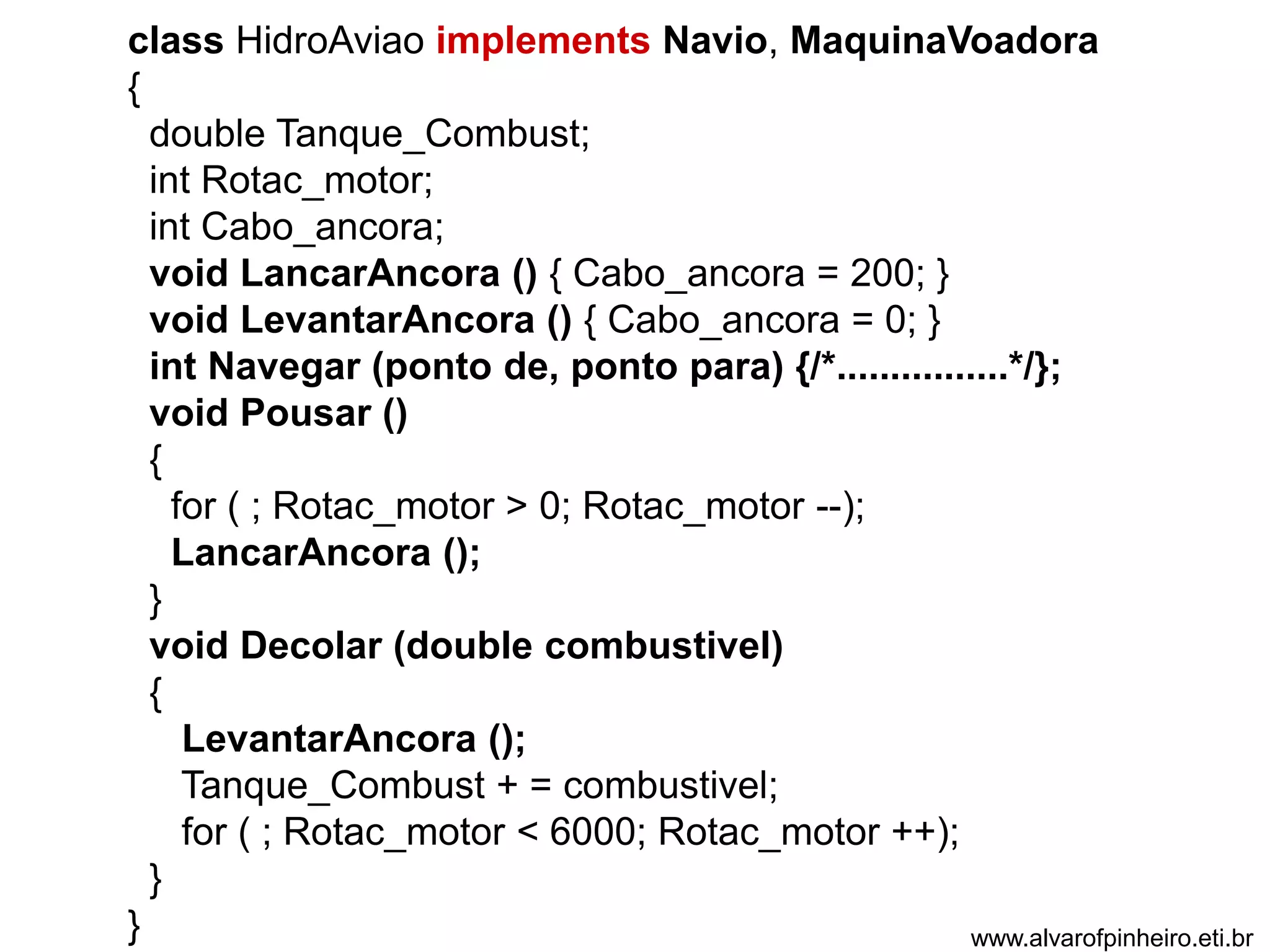 class HidroAviao implements Navio, MaquinaVoadora 
{ 
double Tanque_Combust; 
int Rotac_motor; 
int Cabo_ancora; 
void LancarAncora () { Cabo_ancora = 200; } 
void LevantarAncora () { Cabo_ancora = 0; } 
int Navegar (ponto de, ponto para) {/*................*/}; 
void Pousar () 
{ 
for ( ; Rotac_motor > 0; Rotac_motor --); 
LancarAncora (); 
} 
void Decolar (double combustivel) 
{ 
LevantarAncora (); 
Tanque_Combust + = combustivel; 
for ( ; Rotac_motor < 6000; Rotac_motor ++); 
} 
} www.alvarofpinheiro.eti.br 
 