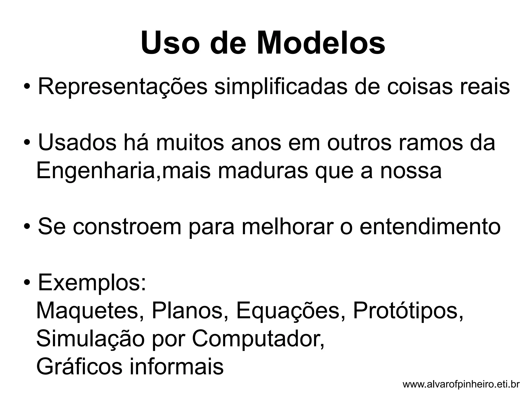 Uso de Modelos 
• Representações simplificadas de coisas reais 
• Usados há muitos anos em outros ramos da 
Engenharia,mais maduras que a nossa 
• Se constroem para melhorar o entendimento 
• Exemplos: 
Maquetes, Planos, Equações, Protótipos, 
Simulação por Computador, 
Gráficos informais 
www.alvarofpinheiro.eti.br 
 