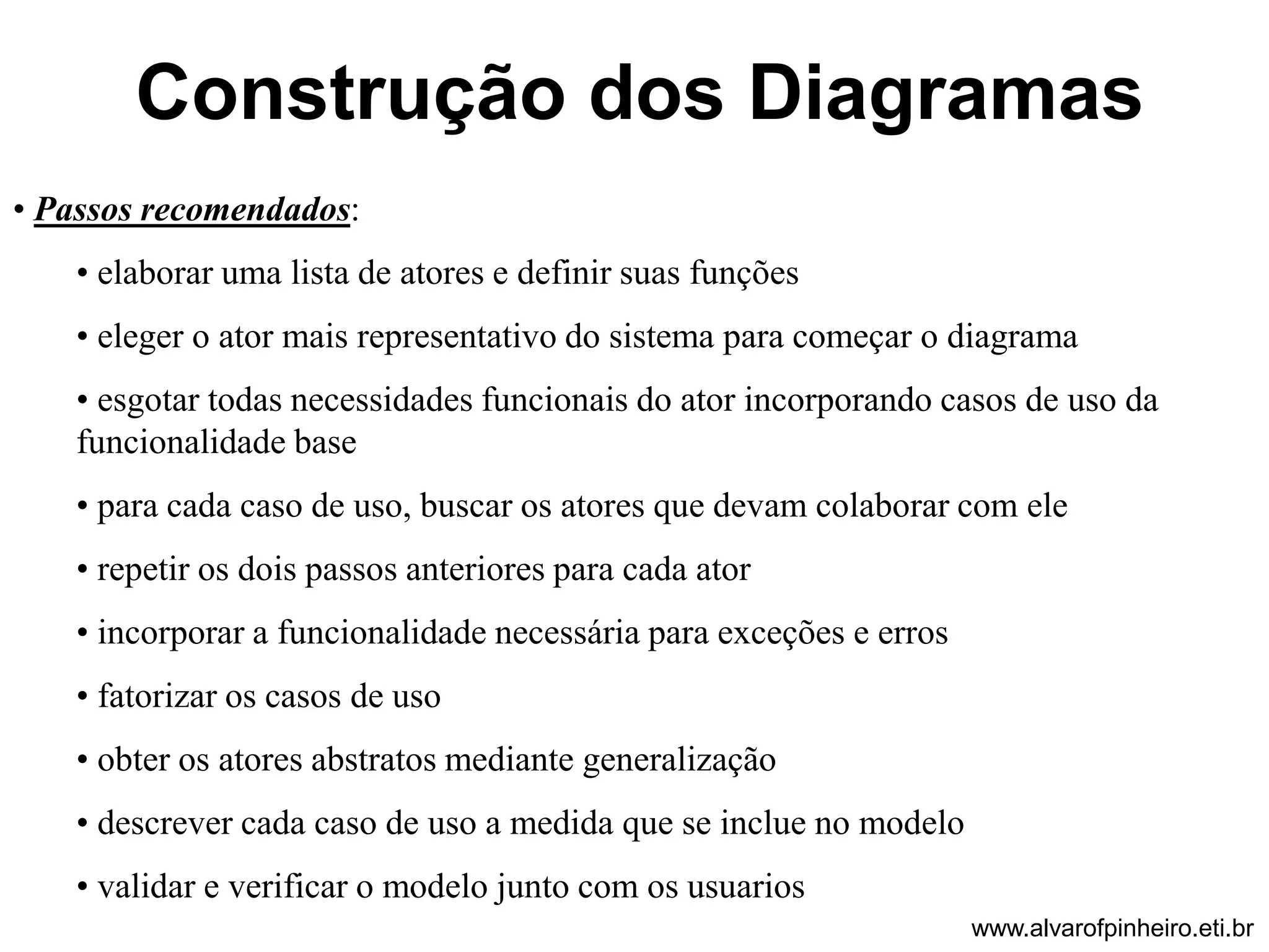 Construção dos Diagramas 
• Passos recomendados: 
• elaborar uma lista de atores e definir suas funções 
• eleger o ator mais representativo do sistema para começar o diagrama 
• esgotar todas necessidades funcionais do ator incorporando casos de uso da 
funcionalidade base 
• para cada caso de uso, buscar os atores que devam colaborar com ele 
• repetir os dois passos anteriores para cada ator 
• incorporar a funcionalidade necessária para exceções e erros 
• fatorizar os casos de uso 
• obter os atores abstratos mediante generalização 
• descrever cada caso de uso a medida que se inclue no modelo 
• validar e verificar o modelo junto com os usuarios 
www.alvarofpinheiro.eti.br 
 