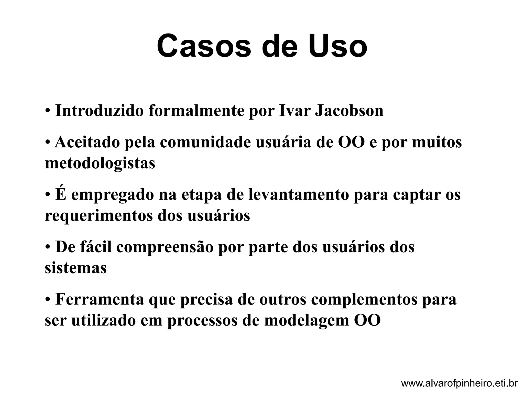Casos de Uso 
• Introduzido formalmente por Ivar Jacobson 
• Aceitado pela comunidade usuária de OO e por muitos 
metodologistas 
• É empregado na etapa de levantamento para captar os 
requerimentos dos usuários 
• De fácil compreensão por parte dos usuários dos 
sistemas 
• Ferramenta que precisa de outros complementos para 
ser utilizado em processos de modelagem OO 
www.alvarofpinheiro.eti.br 
 