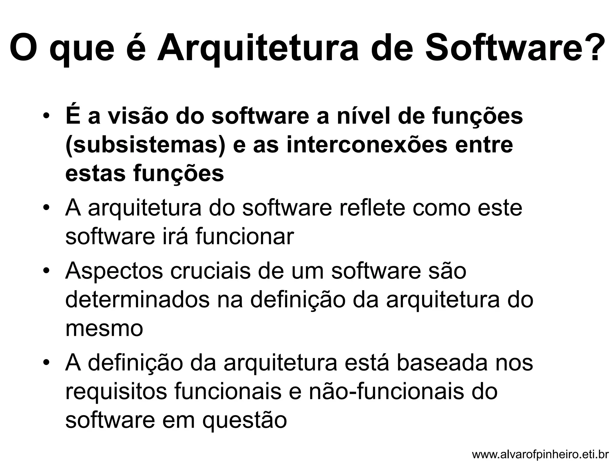 O que é Arquitetura de Software? 
• É a visão do software a nível de funções 
(subsistemas) e as interconexões entre 
estas funções 
• A arquitetura do software reflete como este 
software irá funcionar 
• Aspectos cruciais de um software são 
determinados na definição da arquitetura do 
mesmo 
• A definição da arquitetura está baseada nos 
requisitos funcionais e não-funcionais do 
software em questão 
www.alvarofpinheiro.eti.br 
 